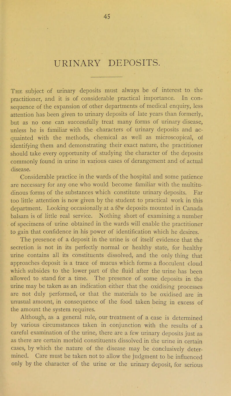 URINARY DEPOSITS. The subject of urinary deposits must always be of interest to the practitioner, and it is of considerable practical importance. In con- sequence of the expansion of other departments of medical enquiry, less attention has been given to urinary deposits of late years than formerly, but as no one can successfully treat many forms of urinary disease, unless he is familiar with the characters of urinary deposits and ac- quainted with the methods, chemical as well as microscopical, of identifying them and demonstrating their exact nature, the practitioner should take every opportunity of studying the character of the deposits commonly found in urine in various cases of derangement and of actual disease. Considerable practice in the wards of the hospital and some patience are necessary for any one who would become familiar with the multitu- dinous forms of the substances which constitute urinary deposits. Far too little attention is now given by the student to practical work in this department. Looking occasionally at a f3w deposits mounted in Canada balsam is of little real service. Nothing short of examining a number of specimens of urine obtained in the wards will enable the practitioner to gain that confidence in his power of identification which he desires. The presence of a deposit in the urine is of itself evidence that the secretion is not in its perfectly normal or healthy state, for healthy urine contains all its constituents dissolved, and the only thing that approaches deposit is a trace of mucus which forms a flocculent cloud which subsides to the lower part of the fluid after the urine has been allowed to stand for a time. The presence of some deposits in the urine may be taken as an indication either that the oxidising processes are not duly performed, or that the materials to be oxidised are in unusual amount, in consequence of the food taken being in excess of the amount the system requires. Although, as a general rule, our treatment of a case is determined by various circumstances taken in conjunction with the results of a careful examination of the urine, there are a few urinary deposits just as as there are certain morbid constituents dissolved in the urine in certain cases, by which the nature of the disease may be conclusively deter- mined. Care must be taken not to allow the judgment to be influenced only by the character of the urine or the urinary deposit, for serious