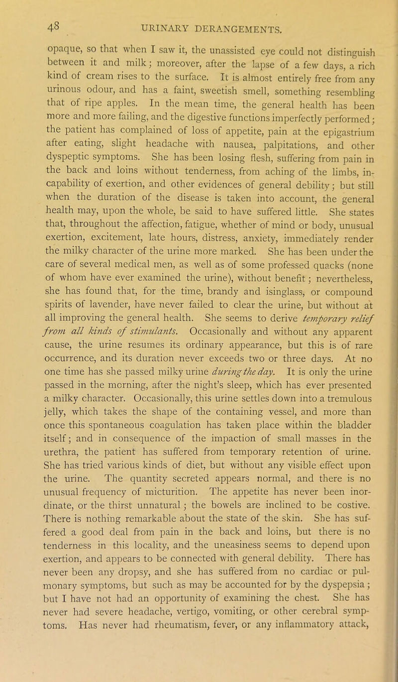 opaque, so that when I saw it, the unassisted eye could not distinguish between it and milk; moreover, after the lapse of a few days, a rich kind of cream rises to the surface. It is almost entirely free from any urinous odour, and has a faint, sweetish smell, something resembling that of ripe apples. In the mean time, the general health has been more and more failing, and the digestive functions imperfectly performed; the patient has complained of loss of appetite, pain at the epigastrium after eating, slight headache with nausea, palpitations, and other dyspeptic symptoms. She has been losing flesh, suffering from pain in the back and loins without tenderness, from aching of the limbs, in- capability of exertion, and other evidences of general debility; but still when the duration of the disease is taken into account, the general health may, upon the whole, be said to have suffered little. She states that, throughout the affection, fatigue, whether of mind or body, unusual exertion, excitement, late hours, distress, anxiety, immediately render the milky character of the urine more marked. She has been under the care of several medical men, as well as of some professed quacks (none of whom have ever examined the urine), without benefit; nevertheless, she has found that, for the time, brandy and isinglass, or compound spirits of lavender, have never failed to clear the urine, but without at all improving the general health. She seems to derive temporary relief from all kinds of stimulants. Occasionally and without any apparent cause, the urine resumes its ordinary appearance, but this is of rare occurrence, and its duration never exceeds two or three days. At no one time has she passed milky urine during the day. It is only the urine passed in the morning, after the night’s sleep, which has ever presented a milky character. Occasionally, this urine settles down into a tremulous jelly, which takes the shape of the containing vessel, and more than once this spontaneous coagulation has taken place within the bladder itself; and in consequence of the impaction of small masses in the urethra, the patient has suffered from temporary retention of urine. She has tried various kinds of diet, but without any visible effect upon the urine. The quantity secreted appears normal, and there is no unusual frequency of micturition. The appetite has never been inor- dinate, or the thirst unnatural; the bowels are inclined to be costive. There is nothing remarkable about the state of the skin. She has suf- fered a good deal from pain in the back and loins, but there is no tenderness in this locality, and the uneasiness seems to depend upon exertion, and appears to be connected with general debility. There has never been any dropsy, and she has suffered from no cardiac or pul- monary symptoms, but such as may be accounted for by the dyspepsia; but I have not had an opportunity of examining the chest. She has never had severe headache, vertigo, vomiting, or other cerebral symp- toms. Has never had rheumatism, fever, or any inflammatory attack,