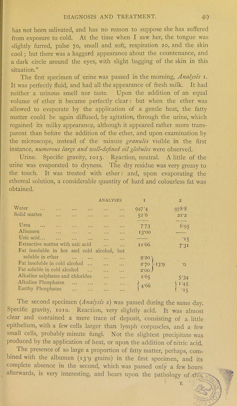 has not been salivated, and has no reason to suppose she has suffered from exposure to cold. At the time when I saw her, the tongue was slightly furred, pulse 70, small and soft, respiration 20, and the skin cool; but there was a haggard appearance about the countenance, and a dark circle around the eyes, with slight bagging of the skin in this situation.” The first specimen of urine was passed in the morning, Analysis 1. It was perfectly fluid, and had all the appearance of fresh milk. It had neither a urinous smell nor taste. Upon the addition of an equal volume of ether it became perfectly clear: but when the ether was allowed to evaporate by the application of a gentle heat, the fatty matter could be again diffused, by agitation, through the urine, which regained its milky appearance, although it appeared rather more trans- parent than before the addition of the ether, and upon examination by the microscope, instead of the minute grannies visible in the first instance, numerous large and well-defined oil globules were observed. Urine. Specific gravity, 1013. Reaction, neutral. A little of the urine was evaporated to dryness. The dry residue was very greasy to the touch. It was treated with ether: and, upon evaporating the ethereal solution, a considerable quantity of hard and colourless fat was obtained. ANALYSES Water 947’4 978-8 Solid matter 52'6 21*2 U rea Albumen 773 i3'°o 6-95 Uric acid... ■15 Extractive matter with uric acid 11 ‘66 Fat insoluble in hot and cold alcohol, but soluble in ether ... ... ... ... Q'20\ 7-3i Fat insoluble in cold alcohol ... Fat soluble in cold alcohol 270,'-13-9 2‘00 J •0 Alkaline sulphates and chlorides I‘65 5 34 Alkaline Phosphates | 4‘66 | 1'45 Earthy Phosphates ' '15 The second specimen (Analysis 2) was passed during the same day. >ecific gravity, 10 ro. Reaction, very slightly acid. It was almost  ^ ^1 VWllOlOUlig Ul cl 1HMG epithelium, with a few cells larger than lymph corpuscles, and a few small cells, probably minute fungi. Not the slightest precipitate was produced by the application of heat, or upon the addition of nitric acid. The presence of so large a proportion of fatty matter, perhaps, com- bined with the albumen (13-9 grains) in the first specimen, and its complete absence in the second, which was passed only a few hours afterwards, is very interesting, and bears upon the pathology of this:
