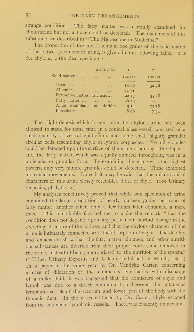 strange condition. The fatty matter was carefully examined for cholesterine but not a trace could be detected. The characters of this substance are described in “ The Microscope in Medicine.” I he proportion of the constituents in ioo grains of the solid matter of these two specimens of urine, is given in the following table, i is the chylous, 2 the clear specimen :— ANALYSES 1 2 Solid matter IOO'OO IOO'OO U rea ... 14-69 3278 Albumen 24-71 — Extractive matter, uric acid... 22-17 35’18 Fatty matter ... 26-43 Alkaline sulphates and chlorides 3-I4 25-18 Phosphates 8-86 7’54 The slight deposit which formed after the chylous urine had been allowed to stand for some time in a conical glass vessel, consisted of a small quantity of vesical epithefium, and some small slightly granular circular cells resembling chyle or lymph corpuscles. No oil globules could be detected upon the surface of the urine or amongst the deposit, and the fatty matter, which was equally diffused throughout, was in a molecular or granular form. By examining the urine with the highest powers, only very minute granules could be detected. These exhibited molecular movements. Indeed, it may be said that the microscopical characters of this urine closely resembled those of chyle. (100 Urinary Deposits, pi. I, fig. 2.) My analyses conclusively proved that while one specimen of urine contained the large proportion of nearly fourteen grains per 1000 of fatty matter, another taken only a few hours later contained a mere trace. This remarkable fact led me to make the remark “ that the condition does not depend upon any permanent morbid change in the secreting structure of the kidney, and that the chylous character of the urine is intimately connected with the absorption of chyle. The debility and emaciation show that the fatty matter, albumen, and other nutriti- ous substances are diverted from their proper course, and removed in the urine, instead of being appropriated to the nutrition of the system.” (“ Urine, Urinary Deposits and Calculi,” published in March, 1861.) In a paper in the same year by Dr. Vandyke Carter, concerning a case of dilatation of the cutaneous lymphatics with discharge of a milky fluid, it was suggested that the admixture of chyle and lymph was due to a direct communication between the cutaneous lymphatic vessels of the scrotum and lower part of the body with the thoracic duct. In the cases adduced by Dr. Carter, chyle escaped from the cutaneous lymphatic vessels. There was evidently an accumu-