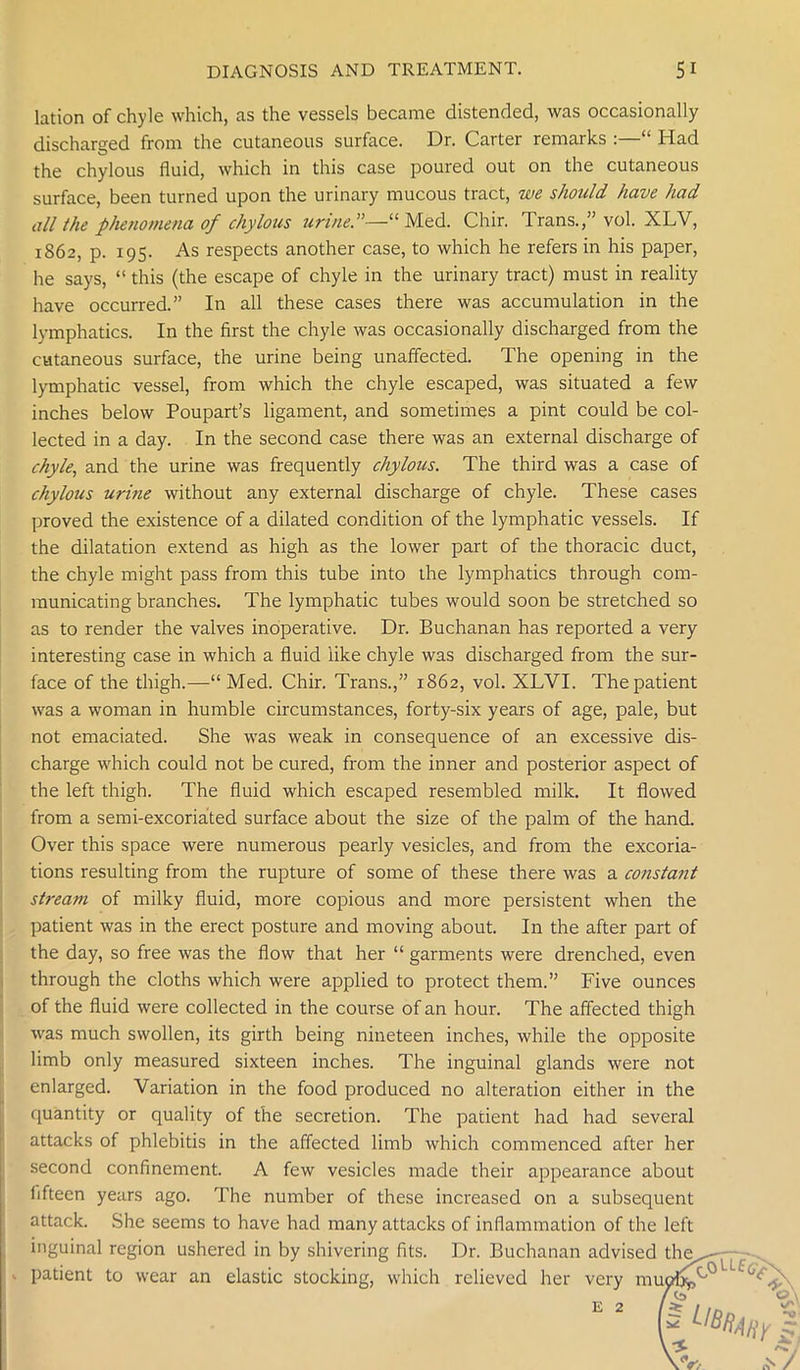 lation of chyle which, as the vessels became distended, was occasionally discharged from the cutaneous surface. Dr. Carter remarks :—“ Had the chylous fluid, which in this case poured out on the cutaneous surface, been turned upon the urinary mucous tract, we should have had all the phenomena of chylous urine.”—“Med. Chir. Trans.,” vol. XLV, 1862, p. 195. As respects another case, to which he refers in his paper, he says, “ this (the escape of chyle in the urinary tract) must in reality have occurred.” In all these cases there was accumulation in the lymphatics. In the first the chyle was occasionally discharged from the cutaneous surface, the urine being unaffected. The opening in the lymphatic vessel, from which the chyle escaped, was situated a few inches below Poupart’s ligament, and sometimes a pint could be col- lected in a day. In the second case there was an external discharge of chyle, and the urine was frequently chylous. The third was a case of chylous urine without any external discharge of chyle. These cases proved the existence of a dilated condition of the lymphatic vessels. If the dilatation extend as high as the lower part of the thoracic duct, the chyle might pass from this tube into the lymphatics through com- municating branches. The lymphatic tubes would soon be stretched so as to render the valves inoperative. Dr. Buchanan has reported a very interesting case in which a fluid like chyle was discharged from the sur- face of the thigh.—Med. Chir. Trans.,” 1862, vol. XLVI. The patient was a woman in humble circumstances, forty-six years of age, pale, but not emaciated. She was weak in consequence of an excessive dis- charge which could not be cured, from the inner and posterior aspect of the left thigh. The fluid which escaped resembled milk. It flowed from a semi-excoriated surface about the size of the palm of the hand. Over this space were numerous pearly vesicles, and from the excoria- tions resulting from the rupture of some of these there was a constant stream of milky fluid, more copious and more persistent when the patient was in the erect posture and moving about. In the after part of the day, so free was the flow that her “ garments were drenched, even through the cloths which were applied to protect them.” Five ounces of the fluid were collected in the course of an hour. The affected thigh was much swollen, its girth being nineteen inches, while the opposite limb only measured sixteen inches. The inguinal glands were not enlarged. Variation in the food produced no alteration either in the quantity or quality of the secretion. The patient had had several attacks of phlebitis in the affected limb which commenced after her second confinement. A few vesicles made their appearance about fifteen years ago. The number of these increased on a subsequent attack. She seems to have had many attacks of inflammation of the left inguinal region ushered in by shivering fits. Dr. Buchanan advised the^.- patient to wear an elastic stocking, which relieved her very mufA'°Lui'^