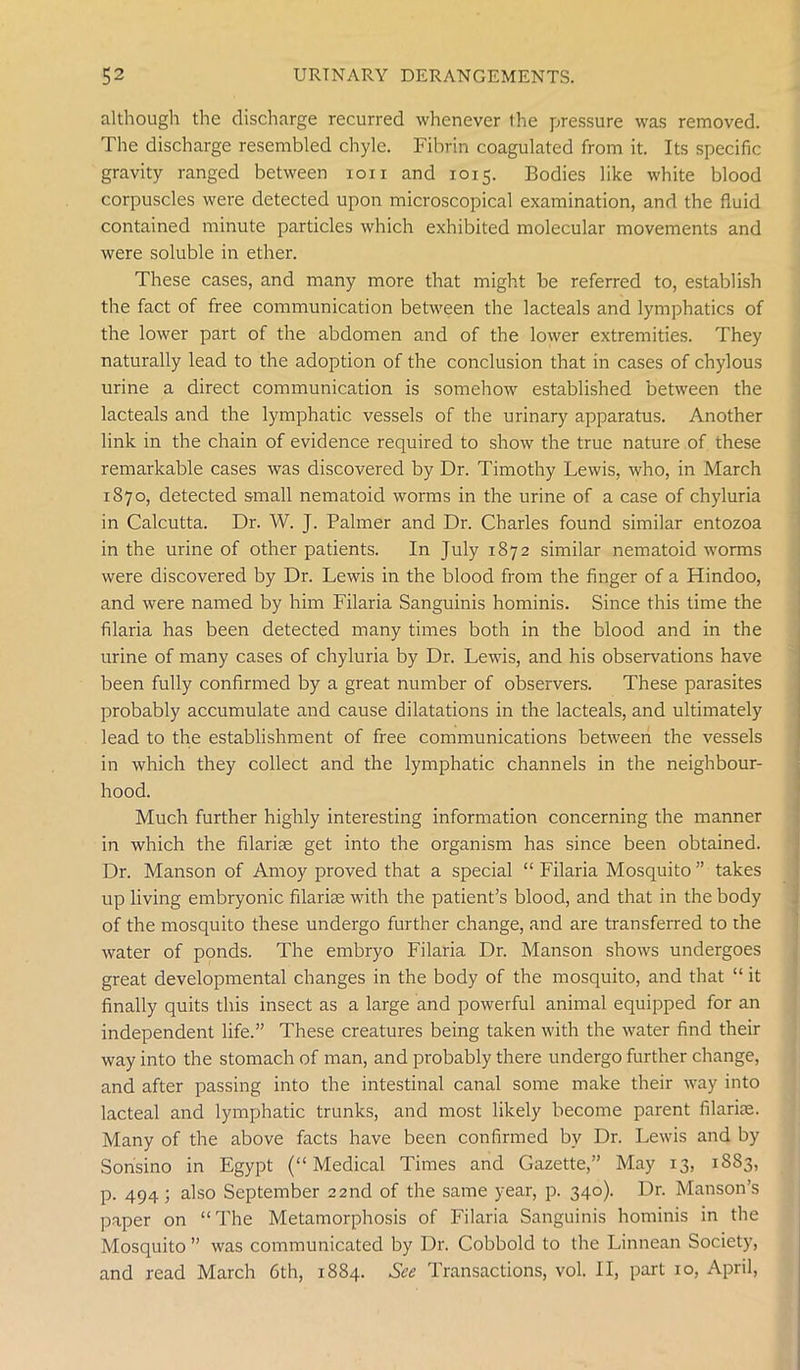 although the discharge recurred whenever the pressure was removed. The discharge resembled chyle. Fibrin coagulated from it. Its specific gravity ranged between ion and 1015. Bodies like white blood corpuscles were detected upon microscopical examination, and the fluid contained minute particles which exhibited molecular movements and were soluble in ether. These cases, and many more that might be referred to, establish the fact of free communication between the lacteals and lymphatics of the lower part of the abdomen and of the lower extremities. They naturally lead to the adoption of the conclusion that in cases of chylous urine a direct communication is somehow established between the lacteals and the lymphatic vessels of the urinary apparatus. Another link in the chain of evidence required to show the true nature of these remarkable cases was discovered by Dr. Timothy Lewis, who, in March 1870, detected small nematoid worms in the urine of a case of chyluria in Calcutta. Dr. W. J. Palmer and Dr. Charles found similar entozoa in the urine of other patients. In July 1872 similar nematoid worms were discovered by Dr. Lewis in the blood from the finger of a Hindoo, and were named by him Filaria Sanguinis hominis. Since this time the filaria has been detected many times both in the blood and in the urine of many cases of chyluria by Dr. Lewis, and his observations have been fully confirmed by a great number of observers. These parasites probably accumulate and cause dilatations in the lacteals, and ultimately lead to the establishment of free communications between the vessels in which they collect and the lymphatic channels in the neighbour- hood. Much further highly interesting information concerning the manner in which the filarise get into the organism has since been obtained. Dr. Manson of Amoy proved that a special “ Filaria Mosquito ” takes up living embryonic filarise with the patient’s blood, and that in the body of the mosquito these undergo further change, and are transferred to the water of ponds. The embryo Filaria Dr. Manson shows undergoes great developmental changes in the body of the mosquito, and that “ it finally quits this insect as a large and powerful animal equipped for an independent life.” These creatures being taken with the water find their way into the stomach of man, and probably there undergo further change, and after passing into the intestinal canal some make their way into lacteal and lymphatic trunks, and most likely become parent filarise. Many of the above facts have been confirmed by Dr. Lewis and by Sonsino in Egypt (“Medical Times and Gazette,” May 13, 1883, p. 494 ; also September 22nd of the same year, p. 340). Dr. Manson’s paper on “The Metamorphosis of Filaria Sanguinis hominis in the Mosquito ” was communicated by Dr. Cobbold to the Linnean Society, and read March 6th, 1884. See Transactions, vol. II, part 10, April,