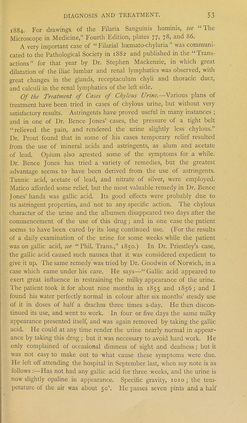 1S84. For drawings, of the Filaria Sanguinis hominis, see “The Microscope in Medicine,” Fourth Edition, plates 77) 7^> 86. A very important case of “Filarial hsemato-chyluria” was communi- cated to the Pathological Society in 1882 and published in the “Trans- actions” for that year by Dr. Stephen Mackenzie, in which great dilatation of the iliac lumbar and renal lymphatics was observed, with great changes in the glands, receptaculum chyli and thoracic duct, and calculi in the renal lymphatics of the left side. Of the Treatment of Cases of Chylous Urine.—Various plans of treatment have been tried in cases of chylous urine, but without very satisfactory results. Astringents have proved useful in many instances ; and in one of Dr. Bence Jones’ cases, the pressure of a tight belt “relieved the pain, and rendered the urine slightly less chylous.” Dr. Prout found that in some of his cases temporary relief resulted from the use of mineral acids and astringents, as alum and acetate of lead. Opium also arrested some of the symptoms for a while. Dr. Bence Jones has tried a variety of remedies, but the greatest advantage seems to have been derived from the use of astringents. Tannic acid, acetate of lead, and nitrate of silver, were employed. Matico afforded some relief, but the most valuable remedy in Dr. Bence Jones’ hands was gallic acid. Its good effects were probably due to its astringent properties, and not to any specific action. The chylous character of the urine and the albumen disappeared two days after the commencement of the use of this drug; and in one case the patient seems to have been cured by its long continued use. (For the results of a daily examination of the urine for some weeks while the patient was on gallic acid, see “Phil. Trans.,” 1850.) In Dr. Priestley’s case, the gallic acid caused such nausea that it was considered expedient to give it up. The same remedy was tried by Dr. Goodwin of Norwich, in a case which came under his care. He says—“ Gallic acid appeared to exert great influence in restraining the milky appearance of the urine. The patient took it for about nine months in 1855 and 1856 ; and I found his water perfectly normal in colour after six months’ steady use of it in doses of half a drachm three times a-day. He then discon- tinued its use, and went to work. In four or five days the same milky appearance presented itself, and was again removed by taking the gallic acid. He could at any time render the urine nearly normal in appear- ance by taking this drng; but it was necessary to avoid hard work. He only complained of occasional dimness of sight and deafness; but it was not easy to make out to what cause these symptoms were due. He left off attending the hospital in September last, when my note is as follows Has not had any gallic acid for three weeks, and the urine is now slightly opaline in appearance. Specific gravity, 1010 ; the tem- perature of the air was about 50°. He passes seven pints and a half