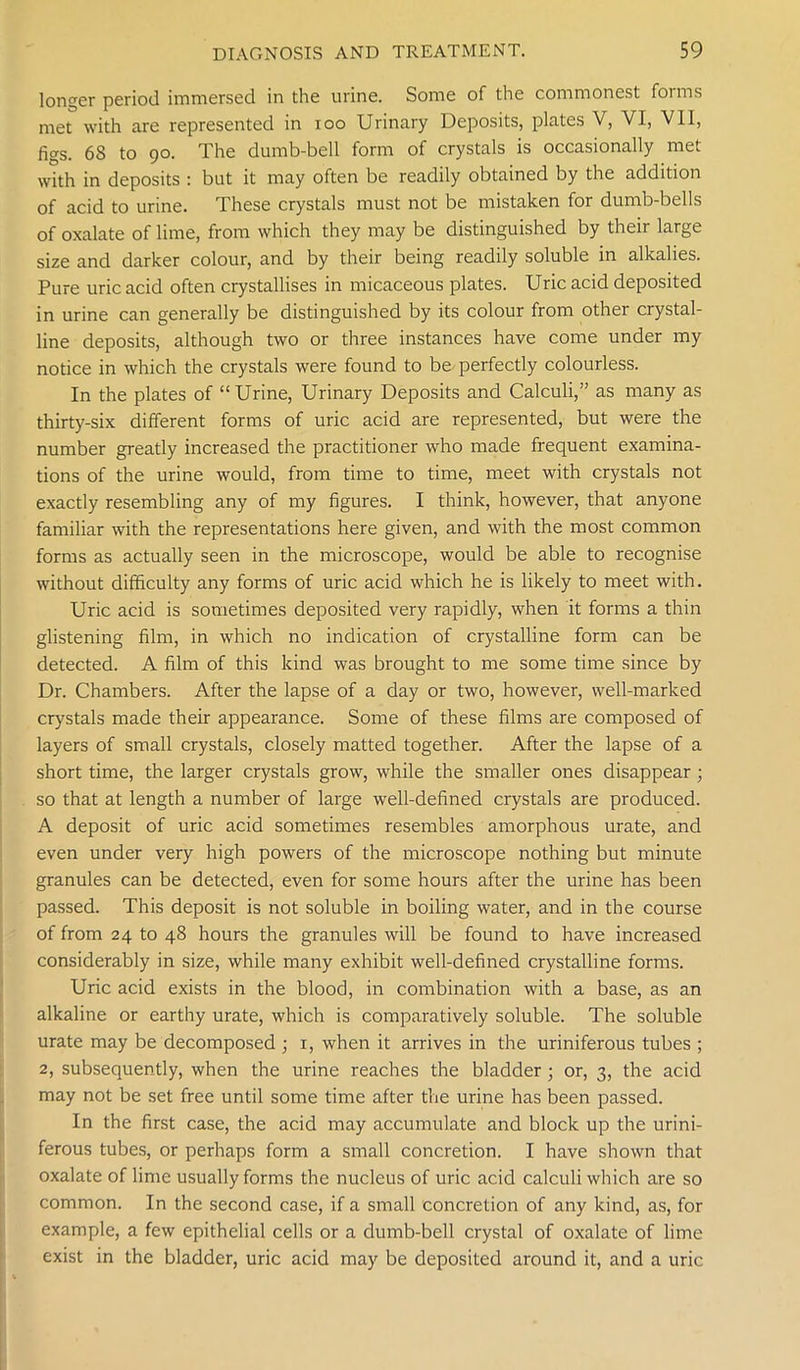 longer period immersed in the urine. Some of the commonest foims met with are represented in ioo Urinary Deposits, plates V, VI, VII, figs. 68 to 90. The dumb-bell form of crystals is occasionally met with in deposits : but it may often be readily obtained by the addition of acid to urine. These crystals must not be mistaken for dumb-bells of oxalate of lime, from which they may be distinguished by their large size and darker colour, and by their being readily soluble in alkalies. Pure uric acid often crystallises in micaceous plates. Uric acid deposited in urine can generally be distinguished by its colour from other crystal- line deposits, although two or three instances have come under my notice in which the crystals were found to be perfectly colourless. In the plates of “ Urine, Urinary Deposits and Calculi,” as many as thirty-six different forms of uric acid are represented, but were the number greatly increased the practitioner who made frequent examina- tions of the urine would, from time to time, meet with crystals not exactly resembling any of my figures. I think, however, that anyone familiar with the representations here given, and with the most common forms as actually seen in the microscope, would be able to recognise without difficulty any forms of uric acid which he is likely to meet with. Uric acid is sometimes deposited very rapidly, when it forms a thin glistening film, in which no indication of crystalline form can be detected. A film of this kind was brought to me some time since by Dr. Chambers. After the lapse of a day or two, however, well-marked crystals made their appearance. Some of these films are composed of layers of small crystals, closely matted together. After the lapse of a short time, the larger crystals grow, while the smaller ones disappear ; so that at length a number of large well-defined crystals are produced. A deposit of uric acid sometimes resembles amorphous urate, and even under very high powers of the microscope nothing but minute granules can be detected, even for some hours after the urine has been passed. This deposit is not soluble in boiling water, and in the course of from 24 to 48 hours the granules will be found to have increased considerably in size, while many exhibit well-defined crystalline forms. Uric acid exists in the blood, in combination with a base, as an alkaline or earthy urate, which is comparatively soluble. The soluble urate may be decomposed ; 1, when it arrives in the uriniferous tubes ; 2, subsequently, when the urine reaches the bladder ; or, 3, the acid may not be set free until some time after the urine has been passed. In the first case, the acid may accumulate and block up the urini- ferous tubes, or perhaps form a small concretion. I have shown that oxalate of lime usually forms the nucleus of uric acid calculi which are so common. In the second case, if a small concretion of any kind, as, for example, a few epithelial cells or a dumb-bell crystal of oxalate of lime exist in the bladder, uric acid may be deposited around it, and a uric