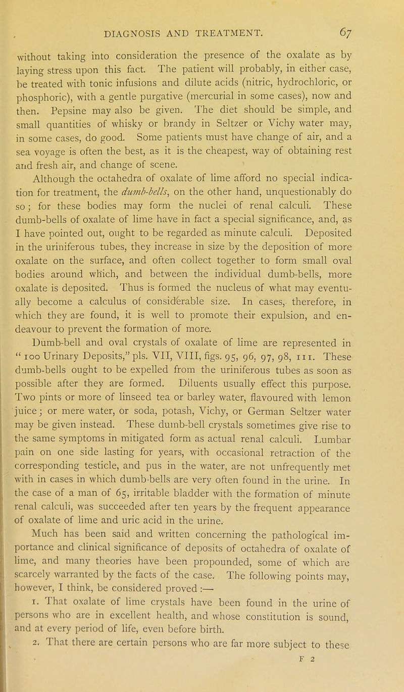without taking into consideration the presence of the oxalate as by laying stress upon this fact. The patient will probably, in either case, be treated with tonic infusions and dilute acids (nitric, hydrochloric, or phosphoric), with a gentle purgative (mercurial in some cases), now and then. Pepsine may also be given. The diet should be simple, and small quantities of whisky or brandy in Seltzer or Vichy water may, in some cases, do good. Some patients must have change of air, and a sea voyage is often the best, as it is the cheapest, way of obtaining rest and fresh air, and change of scene. Although the octahedra of oxalate of lime afford no special indica- tion for treatment, the dumb-bells, on the other hand, unquestionably do so; for these bodies may form the nuclei of renal calculi. These dumb-bells of oxalate of lime have in fact a special significance, and, as I have pointed out, ought to be regarded as minute calculi. Deposited in the uriniferous tubes, they increase in size by the deposition of more oxalate on the surface, and often collect together to form small oval bodies around which, and between the individual dumb-bells, more oxalate is deposited. Thus is formed the nucleus of what may eventu- ally become a calculus of considerable size. In cases, therefore, in which they are found, it is well to promote their expulsion, and en- deavour to prevent the formation of more. Dumb-bell and oval crystals of oxalate of lime are represented in “ 100 Urinary Deposits,” pis. VII, VIII, figs. 95, 96. 97, 98, hi. These dumb-bells ought to be expelled from the uriniferous tubes as soon as possible after they are formed. Diluents usually effect this purpose. Two pints or more of linseed tea or barley water, flavoured with lemon juice; or mere water, or soda, potash, Vichy, or German Seltzer water may be given instead. These dumb-bell crystals sometimes give rise to the same symptoms in mitigated form as actual renal calculi. Lumbar pain on one side lasting for years, with occasional retraction of the corresponding testicle, and pus in the water, are not unfrequently met with in cases in which dumb-bells are very often found in the urine. In the case of a man of 65, irritable bladder with the formation of minute renal calculi, was succeeded after ten years by the frequent appearance of oxalate of lime and uric acid in the urine. Much has been said and written concerning the pathological im- portance and clinical significance of deposits of octahedra of oxalate of lime, and many theories have been propounded, some of which are scarcely warranted by the facts of the case. The following points may, however, I think, be considered proved :— 1. I hat oxalate of lime crystals have been found in the urine of persons who are in excellent health, and whose constitution is sound, and at every period of life, even before birth. 2. That there are certain persons who are far more subject to these f 2