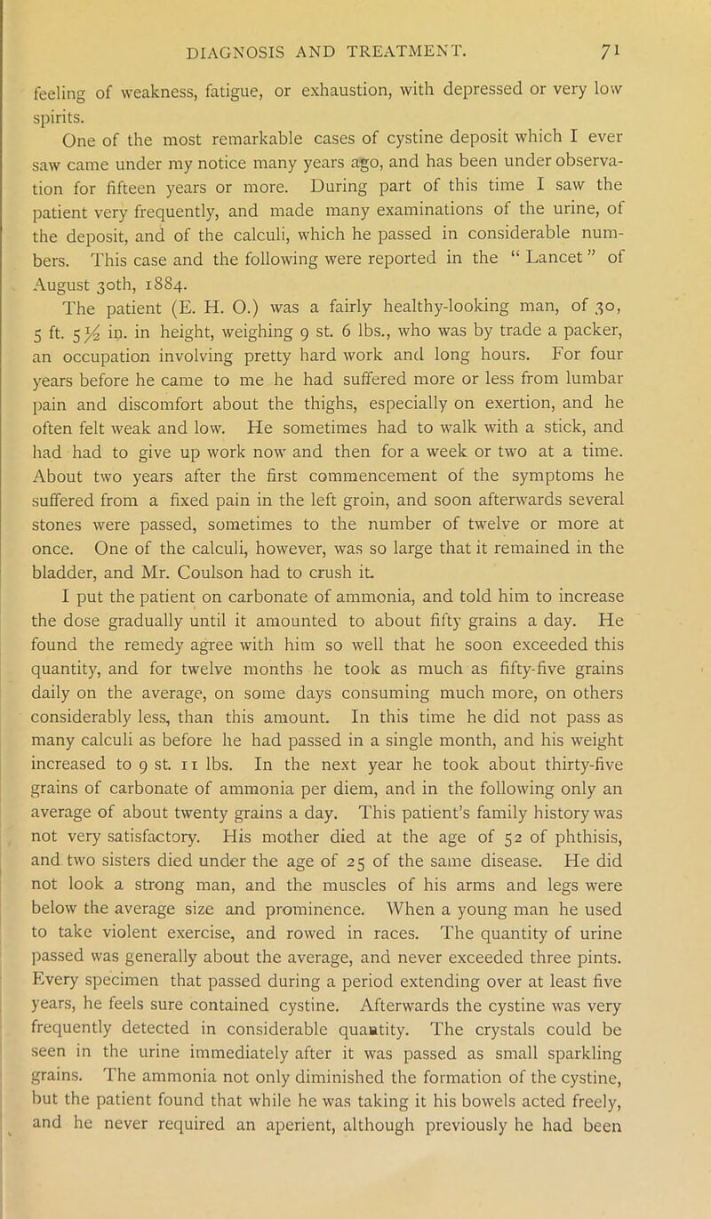 feeling of weakness, fatigue, or exhaustion, with depressed or very low spirits. One of the most remarkable cases of cystine deposit which I ever saw came under my notice many years ago, and has been under observa- tion for fifteen years or more. During part of this time I saw the patient very frequently, and made many examinations of the urine, of the deposit, and of the calculi, which he passed in considerable num- bers. This case and the following were reported in the “ Lancet ” of August 30th, 1884. The patient (E. H. O.) was a fairly healthy-looking man, of 30, 5 ft. 5^ in. in height, weighing 9 st. 6 lbs., who was by trade a packer, an occupation involving pretty hard work and long hours. For four years before he came to me he had suffered more or less from lumbar pain and discomfort about the thighs, especially on exertion, and he often felt weak and low. He sometimes had to walk with a stick, and had had to give up work now and then for a week or two at a time. About two years after the first commencement of the symptoms he suffered from a fixed pain in the left groin, and soon afterwards several stones were passed, sometimes to the number of twelve or more at once. One of the calculi, however, was so large that it remained in the bladder, and Mr. Coulson had to crush it I put the patient on carbonate of ammonia, and told him to increase the dose gradually until it amounted to about fifty grains a day. He found the remedy agree with him so well that he soon exceeded this quantity, and for twelve months he took as much as fifty-five grains daily on the average, on some days consuming much more, on others considerably less, than this amount. In this time he did not pass as many calculi as before he had passed in a single month, and his weight increased to 9 st. n lbs. In the next year he took about thirty-five grains of carbonate of ammonia per diem, and in the following only an average of about twenty grains a day. This patient’s family history was not very satisfactory. His mother died at the age of 52 of phthisis, and two sisters died under the age of 25 of the same disease. He did not look a strong man, and the muscles of his arms and legs were below the average size and prominence. When a young man he used to take violent exercise, and rowed in races. The quantity of urine passed was generally about the average, and never exceeded three pints. Every specimen that passed during a period extending over at least five years, he feels sure contained cystine. Afterwards the cystine was very frequently detected in considerable quaatity. The crystals could be seen in the urine immediately after it was passed as small sparkling grains. The ammonia not only diminished the formation of the cystine, but the patient found that while he was taking it his bowels acted freely, and he never required an aperient, although previously he had been