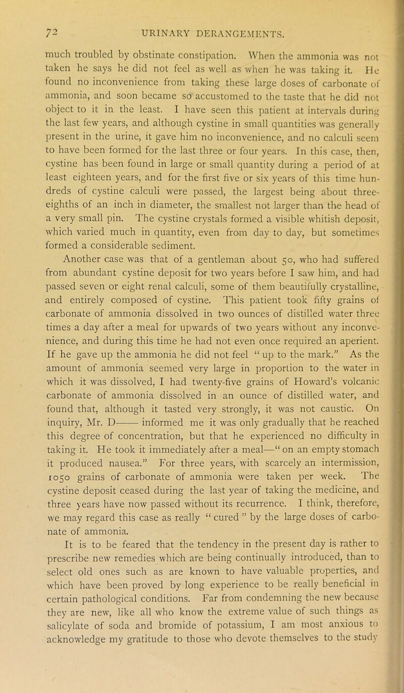 much troubled by obstinate constipation. When the ammonia was not taken he says he did not feel as well as when he was taking it He found no inconvenience from taking these large doses of carbonate of ammonia, and soon became so accustomed to the taste that he did not object to it in the least. I have seen this patient at intervals during the last few years, and although cystine in small quantities was generally present in the urine, it gave him no inconvenience, and no calculi seem to have been formed for the last three or four years. In this case, then, cystine has been found in large or small quantity during a period of at least eighteen years, and for the first five or six years of this time hun- dreds of cystine calculi were passed, the largest being about three- eighths of an inch in diameter, the smallest not larger than the head of a very small pin. The cystine crystals formed a visible whitish deposit, which varied much in quantity, even from day to day, but sometimes formed a considerable sediment. Another case was that of a gentleman about 50, who had suffered from abundant cystine deposit for two years before I saw him, and had passed seven or eight renal calculi, some of them beautifully crystalline, and entirely composed of cystine. This patient took fifty grains of carbonate of ammonia dissolved in two ounces of distilled water three times a day after a meal for upwards of two years without any inconve- nience, and during this time he had not even once required an aperient. If he gave up the ammonia he did not feel “ up to the mark.” As the amount of ammonia seemed very large in proportion to the water in which it was dissolved, I had twenty-five grains of Howard’s volcanic carbonate of ammonia dissolved in an ounce of distilled water, and found that, although it tasted very strongly, it was not caustic. On inquiry, Mr. D informed me it was only gradually that he reached this degree of concentration, but that he experienced no difficulty in taking it. He took it immediately after a meal—“ on an empty stomach it produced nausea.” P'or three years, with scarcely an intermission, 1050 grains of carbonate of ammonia were taken per week. The cystine deposit ceased during the last year of taking the medicine, and three years have now passed without its recurrence. I think, therefore, we may regard this case as really “ cured ” by the large doses of carbo- nate of ammonia. It is to be feared that the tendency in the present day is rather to prescribe new remedies which are being continually introduced, than to select old ones such as are known to have valuable properties, and which have been proved by long experience to be really beneficial in certain pathological conditions. Far from condemning the new because they are new, like all who know the extreme value of such things as salicylate of soda and bromide of potassium, I am most anxious to acknowledge my gratitude to those who devote themselves to the study