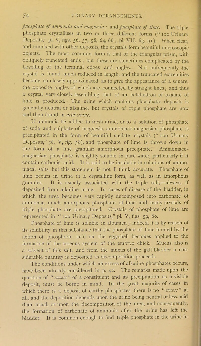 phosphate of ammonia and magnesia ; and phosphate of lime. The triple phosphate crystallises in two or three different forms (“ ioo Urinary Deposits,” pi. V, figs. 56, 57, 58, 64, 66 ; pi. VII, fig. 91). When clear, and unmixed with other deposits, the crystals form beautiful microscopic objects. The most common form is that of the triangular prism, with obliquely truncated ends ; but these are sometimes complicated by the bevelling of the terminal edges and angles. Not unfrequently the crystal is found much reduced in length, and the truncated extremities become so closely approximated as to give the appearance of a square, the opposite angles of which are connected by straight lines; and thus a crystal very closely resembling that of an octahedron of oxalate of lime is produced. The urine which contains phosphatic deposits is generally neutral or alkaline, but crystals of triple phosphate are now and then found in acid urine. If ammonia be added to fresh urine, or to a solution of phosphate of soda and sulphate of magnesia, ammoniaco magnesian phosphate is precipitated in the form of beautiful stellate crystals (“ ioo Urinary Deposits,” pi. V, fig. 58), and phosphate of lime is thrown down in the form of a fine granular amorphous precipitate. Ammoniaco- magnesian phosphate is slightly soluble in pure water, particularly if it contain carbonic acid. It is said to be insoluble in solutions of ammo- niacal salts, but this statement is not I think accurate. Phosphate of lime occurs in urine in a crystalline form, as well as in amorphous granules. It is usually associated with the triple salt,—always, if deposited from alkaline urine. In cases of disease of the bladder, in which the urea becomes very rapidly decomposed into carbonate of ammonia, much amorphous phosphate of lime and many crystals of triple phosphate are precipitated. Crystals of phosphate of lime are represented in “ 100 Urinary Deposits,” pi. V, figs. 59, 60. Phosphate of lime is soluble in albumen ; indeed, it is by reason of its solubility in this substance that the phosphate of lime formed by the action of phosphoric acid on the egg-shell becomes applied to the formation of the osseous system of the embryo chick. Mucus also is a solvent of this salt, and from the mucus of the gall-bladder a con- siderable quantity is deposited as decomposition proceeds. The conditions under which an excess of alkaline phosphates occurs, have been already considered in p. 42. The remarks made upon the question of “ excess ” of a constituent and its precipitation as a visible deposit, must be borne in mind. In the great majority of cases in which there is a deposit of earthy phosphates, there is no “ excess” at all, and the deposition depends upon the urine being neutral or less acid than usual, or upon the decomposition of the urea, and consequently, the formation of carbonate of ammonia after the urine has left the bladder. It is common enough to find triple phosphate in the urine in