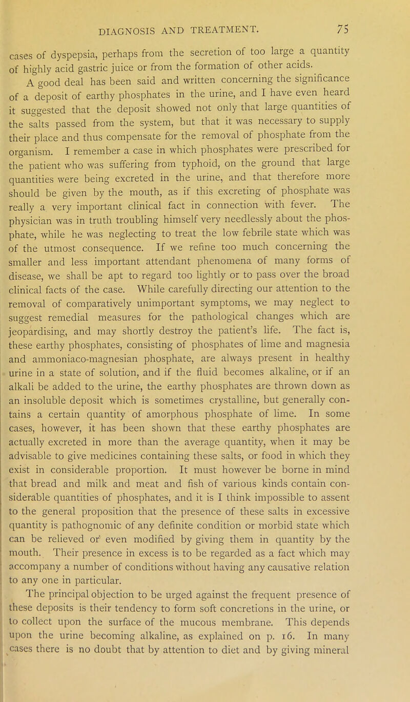 cases of dyspepsia, perhaps from the secretion of too large a quantity of highly acid gastric juice or from the formation of other acids. A good deal has been said and written concerning the significance of a deposit of earthy phosphates in the urine, and I have even heard it suggested that the deposit showed not only that large quantities of the salts passed from the system, but that it was necessary to supply their place and thus compensate for the removal of phosphate from the organism. I remember a case in which phosphates were prescribed for the patient who was suffering from typhoid, on the ground that large quantities were being excreted in the urine, and that therefoie moie should be given by the mouth, as if this excreting of phosphate was really a very important clinical fact in connection with fever. The physician was in truth troubling himself very needlessly about the phos- phate, while he was neglecting to treat the low febrile state which was of the utmost consequence. If we refine too much concerning the smaller and less important attendant phenomena of many forms of disease, we shall be apt to regard too lightly or to pass over the broad clinical facts of the case. While carefully directing our attention to the removal of comparatively unimportant symptoms, we may neglect to suggest remedial measures for the pathological changes which are jeopardising, and may shortly destroy the patient’s life. The fact is, these earthy phosphates, consisting of phosphates of lime and magnesia and ammoniaco-magnesian phosphate, are always present in healthy urine in a state of solution, and if the fluid becomes alkaline, or if an alkali be added to the urine, the earthy phosphates are thrown down as an insoluble deposit which is sometimes crystalline, but generally con- tains a certain quantity of amorphous phosphate of lime. In some cases, however, it has been shown that these earthy phosphates are actually excreted in more than the average quantity, when it may be advisable to give medicines containing these salts, or food in which they exist in considerable proportion. It must however be borne in mind that bread and milk and meat and fish of various kinds contain con- siderable quantities of phosphates, and it is I think impossible to assent to the general proposition that the presence of these salts in excessive quantity is pathognomic of any definite condition or morbid state which can be relieved or' even modified by giving them in quantity by the mouth. Their presence in excess is to be regarded as a fact which may accompany a number of conditions without having any causative relation to any one in particular. The principal objection to be urged against the frequent presence of these deposits is their tendency to form soft concretions in the urine, or to collect upon the surface of the mucous membrane. This depends upon the urine becoming alkaline, as explained on p. 16. In many cases there is no doubt that by attention to diet and by giving mineral