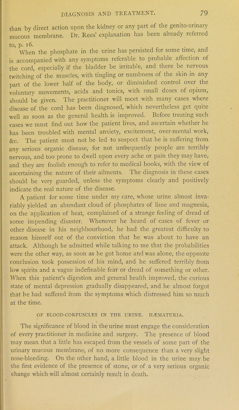 than by direct action upon the kidney or any part of the genito-urinary mucous membrane. Dr. Rees’ explanation has been already referred to, p. 16. . When the phosphate in the urine has persisted for some time, and is accompanied with any symptoms referable to probable affection of the cord, especially if the bladder be irritable, and there be nervous twitching of the muscles, with tingling or numbness of the skin in any part of the lower half of the body, or diminished control over the voluntary movements, acids and tonics, with small doses of opium, should be given. The practitioner will meet with many cases where disease of the cord has been diagnosed, which nevertheless get quite well as soon as the general health is improved. Before treating such cases we must find out how the patient lives, and ascertain whether he has been troubled with mental anxiety, excitement, over-mental work, &c. The patient must not be led to suspect that he is suffering from any serious organic disease, for not unfrequently people are terribly nervous, and too prone to dwell upon every ache or pain they may have, and they are foolish enough to refer to medical books, with the view of ascertaining the nature of their ailments. The diagnosis in these cases should be very guarded, unless the symptoms clearly and positively indicate the real nature of the disease. A patient for some time under my care, whose urine almost inva- riably yielded an abundant cloud of phosphates of lime and magnesia, on the application of heat, complained of a strange feeling of dread of some impending disaster. Whenever he heard of cases of fever or other disease in his neighbourhood, he had the greatest difficulty to reason himself out of the conviction that he was about to have an attack. Although he admitted while talking to me that the probabilities were the other way, as soon as he got home and was alone, the opposite conclusion took possession of his mind, and he suffered terribly from low spirits and a vague indefinable fear or dread of something or other. When this patient’s digestion and general health improved, the curious state of mental depression gradually disappeared, and he almost forgot that he had suffered from the symptoms which distressed him so much at the time. OF BLOOD-CORPUSCLES IN THE URINE. HEMATURIA. The significance of blood in the urine must engage the consideration of every practitioner in medicine and surgery. The presence of blood may mean that a little has escaped from the vessels of some part of the urinary mucous membrane, of no more consequence than a very slight nose-bleeding. On the other hand, a little blood in the urine may be the first evidence of the presence of stone, or of a very serious organic change which will almost certainly result in death.