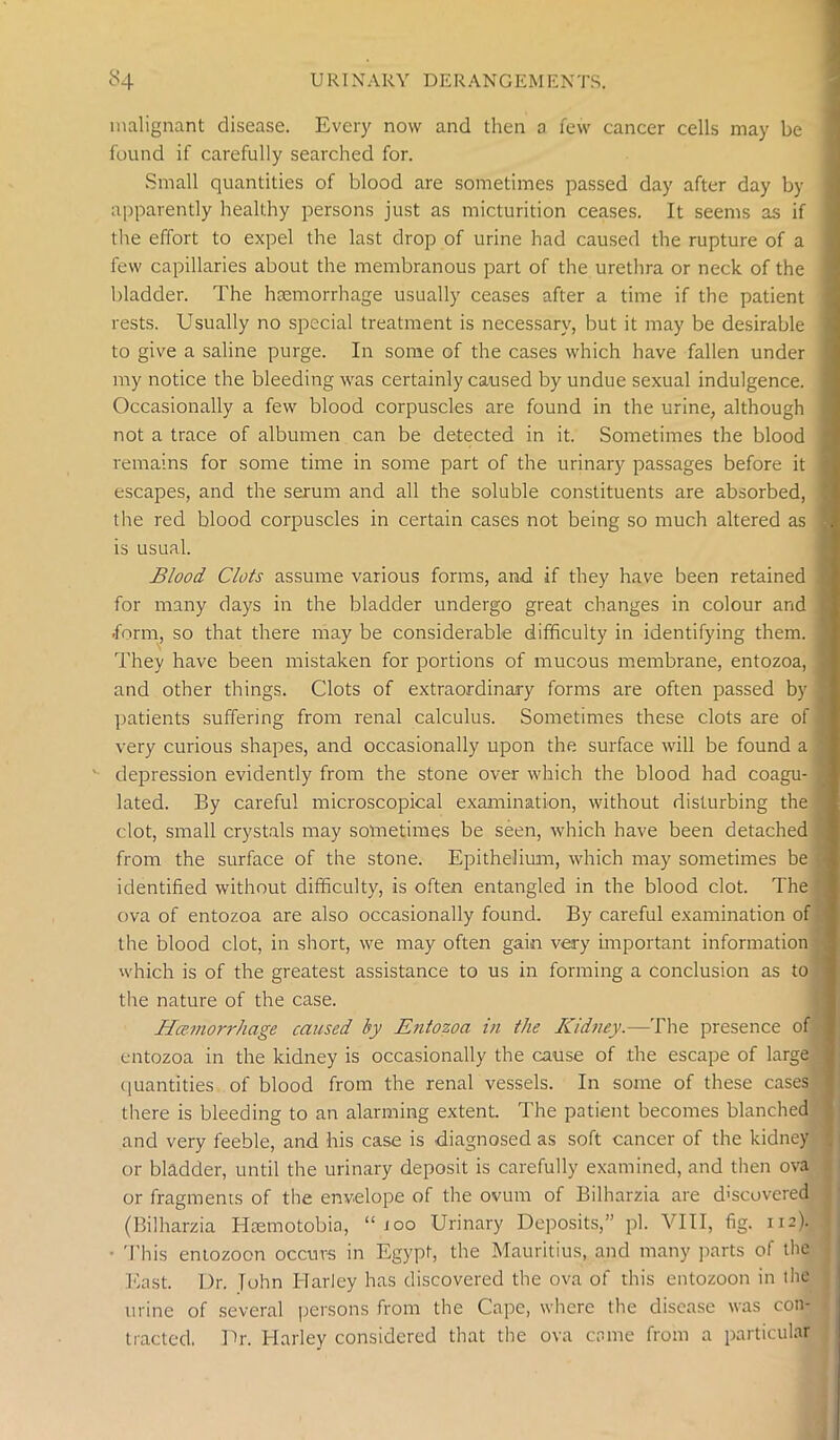 malignant disease. Every now and then o few cancer cells may be found if carefully searched for. Small quantities of blood are sometimes passed day after day by apparently healthy persons just as micturition ceases. It seems as if the effort to expel the last drop of urine had caused the rupture of a few capillaries about the membranous part of the urethra or neck of the bladder. The haemorrhage usually ceases after a time if the patient rests. Usually no special treatment is necessary, but it may be desirable to give a saline purge. In some of the cases which have fallen under my notice the bleeding was certainly caused by undue sexual indulgence. Occasionally a few blood corpuscles are found in the urine, although not a trace of albumen can be detected in it. Sometimes the blood remains for some time in some part of the urinary passages before it escapes, and the serum and all the soluble constituents are absorbed, the red blood corpuscles in certain cases not being so much altered as is usual. Blood Clots assume various forms, and if they have been retained for many days in the bladder undergo great changes in colour and ■form, so that there may be considerable difficulty in identifying them. They have been mistaken for portions of mucous membrane, entozoa, and other things. Clots of extraordinary forms are often passed by patients suffering from renal calculus. Sometimes these clots are of very curious shapes, and occasionally upon the surface will be found a depression evidently from the stone over which the blood had coagu- lated. By careful microscopical examination, without disturbing the clot, small crystals may sometimes be seen, which have been detached from the surface of the stone. Epithelium, which may sometimes be identified without difficulty, is often entangled in the blood clot. The ova of entozoa are also occasionally found. By careful examination of the blood clot, in short, we may often gain very important information which is of the greatest assistance to us in forming a conclusion as to the nature of the case. Haemorrhage caused by Entozoa in the Kidney.—The presence of entozoa in the kidney is occasionally the cause of the escape of large quantities of blood from the renal vessels. In some of these cases there is bleeding to an alarming extent. The patient becomes blanched and very feeble, and his case is diagnosed as soft cancer of the kidney or bladder, until the urinary deposit is carefully examined, and then ova or fragments of the envelope of the ovum of Bilharzia are discovered (Bilharzia Haemotobia, “too Urinary Deposits,” pi. VIII, fig. 112). • 'This entozoon occurs in Egypt, the Mauritius, and many parts of the East. Dr. John Harley has discovered the ova of this entozoon in the urine of several persons from the Cape, where the disease was con- tracted. Dr. Harley considered that the ova came from a particular