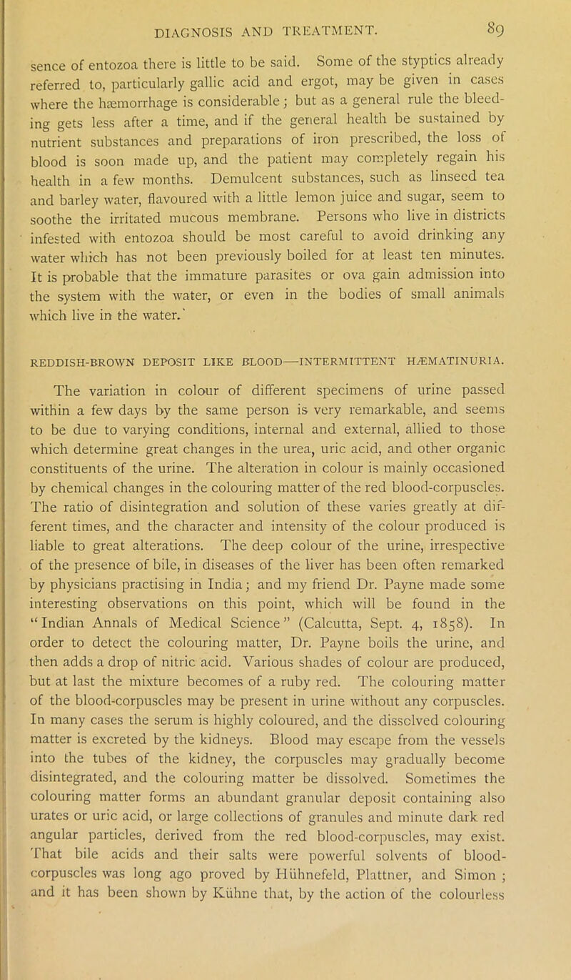 sence of entozoa there is little to be said. Some of the styptics already referred to, particularly gallic acid and ergot, may be given in cases where the haemorrhage is considerable; but as a general rule the bleed- ing gets less after a time, and if the general health be sustained by nutrient substances and preparations of iron prescribed, the loss ot blood is soon made up, and the patient may completely regain his health in a few months. Demulcent substances, such as linseed tea and barley water, flavoured with a little lemon juice and sugar, seem to soothe the irritated mucous membrane. Persons who live in districts infested with entozoa should be most careful to avoid drinking any water which has not been previously boiled for at least ten minutes. It is probable that the immature parasites or ova gain admission into the system with the water, or even in the bodies of small animals which live in the water.' REDDISH-BROWN DEPOSIT LIKE BLOOD—INTERMITTENT H/EMATINURIA. The variation in colour of different specimens of urine passed within a few days by the same person is very remarkable, and seems to be due to varying conditions, internal and external, allied to those which determine great changes in the urea, uric acid, and other organic constituents of the urine. The alteration in colour is mainly occasioned by chemical changes in the colouring matter of the red blood-corpuscles. The ratio of disintegration and solution of these varies greatly at dif- ferent times, and the character and intensity of the colour produced is liable to great alterations. The deep colour of the urine, irrespective of the presence of bile, in diseases of the liver has been often remarked by physicians practising in India; and my friend Dr. Payne made some interesting observations on this point, which will be found in the “Indian Annals of Medical Science” (Calcutta, Sept. 4, 1858). In order to detect the colouring matter, Dr. Payne boils the urine, and then adds a drop of nitric acid. Various shades of colour are produced, but at last the mixture becomes of a ruby red. The colouring matter of the blood-corpuscles may be present in urine without any corpuscles. In many cases the serum is highly coloured, and the dissolved colouring matter is excreted by the kidneys. Blood may escape from the vessels into the tubes of the kidney, the corpuscles may gradually become disintegrated, and the colouring matter be dissolved. Sometimes the colouring matter forms an abundant granular deposit containing also urates or uric acid, or large collections of granules and minute dark red angular particles, derived from the red blood-corpuscles, may exist. That bile acids and their salts were powerful solvents of blood- corpuscles was long ago proved by Hiihnefeld, Plattner, and Simon ; and it has been shown by Kiihne that, by the action of the colourless