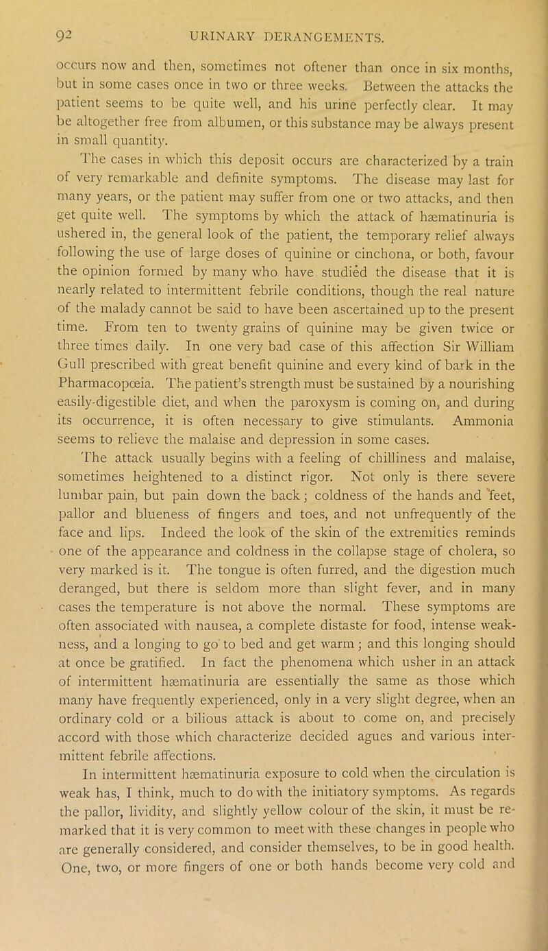 occurs now and then, sometimes not oftener than once in six months, but in some cases once in two or three weeks. Between the attacks the patient seems to be quite well, and his urine perfectly clear. It may be altogether free from albumen, or this substance maybe always present in small quantity. The cases in which this deposit occurs are characterized by a train of very remarkable and definite symptoms. The disease may last for many years, or the patient may suffer from one or two attacks, and then get quite well. The symptoms by which the attack of htematinuria is ushered in, the general look of the patient, the temporary relief always following the use of large doses of quinine or cinchona, or both, favour the opinion formed by many who have studied the disease that it is nearly related to intermittent febrile conditions, though the real nature of the malady cannot be said to have been ascertained up to the present time. From ten to twenty grains of quinine may be given twice or three times daily. In one very bad case of this affection Sir William Gull prescribed with great benefit quinine and every kind of bark in the Pharmacopoeia. The patient’s strength must be sustained by a nourishing easily-digestible diet, and when the paroxysm is coming on, and during its occurrence, it is often necessary to give stimulants. Ammonia seems to relieve the malaise and depression in some cases. The attack usually begins with a feeling of chilliness and malaise, sometimes heightened to a distinct rigor. Not only is there severe lumbar pain, but pain down the back; coldness of the hands and 'feet, pallor and blueness of fingers and toes, and not unfrequently of the face and lips. Indeed the look of the skin of the extremities reminds one of the appearance and coldness in the collapse stage of cholera, so very marked is it. The tongue is often furred, and the digestion much deranged, but there is seldom more than slight fever, and in many cases the temperature is not above the normal. These symptoms are often associated with nausea, a complete distaste for food, intense weak- ness, and a longing to go to bed and get warm; and this longing should at once be gratified. In fact the phenomena which usher in an attack of intermittent haematinuria are essentially the same as those which many have frequently experienced, only in a very slight degree, when an ordinary cold or a bilious attack is about to come on, and precisely accord with those which characterize decided agues and various inter- mittent febrile affections. In intermittent haematinuria exposure to cold when the circulation is weak has, I think, much to do with the initiatory symptoms. As regards the pallor, lividity, and slightly yellow colour of the skin, it must be re- marked that it is very common to meet with these changes in people who are generally considered, and consider themselves, to be in good health. One, two, or more fingers of one or both hands become very cold and