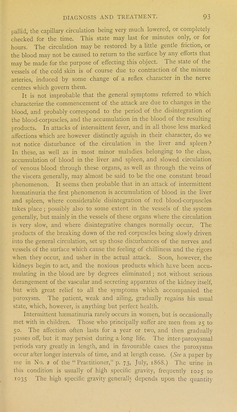 pallid, the capillary circulation being very much lowered, or completely checked for the time. This state may last for minutes only, or for hours. The circulation may be restored by a little gentle friction, or the blood may not be caused to return to the surface by any efforts that may be made for the purpose of effecting this object, d he state of the vessels of the cold skin is of course due to contraction of the minute arteries, induced by some change of a reflex character in the nerve centres which govern them. It is not improbable that the general symptoms referred to which characterize the commencement of the attack are due to changes in the blood, and probably correspond to the period of the disintegration of the blood-corpuscles, and the accumulation in the blood of the resulting products. In attacks of intermittent fever, and in all those less marked affections which are however distinctly aguish in their character, do we not notice disturbance of the circulation in the liver and spleen ? In these, as well as in most minor maladies belonging to the class, accumulation of blood in the liver and spleen, and slowed circulation of venous blood through these organs, as well as through the veins of the viscera generally, may almost be said to be the one constant broad phenomenon. It seems then probable that in an attack of intermittent hsematinuria the first phenomenon is accumulation of blood in the liver and spleen, where considerable disintegration of red blood-corpuscles takes place; possibly also to some extent in the vessels of the system generally, but mainly in the vessels of these organs where the circulation is very slow, and where disintegrative changes normally occur. The products of the breaking down of the red corpuscles being slowly driven into the general circulation, set up those disturbances of the nerves and vessels of the surface which cause the feeling of chilliness and the rigors when they occur, and usher in the actual attack. Soon, however, the kidneys begin to act, and the noxious products which have been accu- mulating in the blood are by degrees eliminated; not without serious derangement of the vascular and secreting apparatus of the kidney itself, but with great relief to all the symptoms which accompanied the paroxysm. The patient, weak and ailing, gradually regains his usual state, which, however, is anything but perfect health. Intermittent hsematinuria rarely occurs in women, but is occasionally met with in children. Those who principally suffer are men from 25 to 50. The affection often lasts for a year or two, and then gradually passes off, but it may persist during a long life. The inter-paroxysmal periods vary greatly in length, and in favourable cases the paroxysms occur after longer intervals of time, and at length cease. (See a paper by me in No. 2 of the “ Practitioner,” p. 73, July, 1868.) The urine in this condition is usually of high specific gravity, frequently 1025 to 1035 The high specific gravity general!} depends upon the quantity