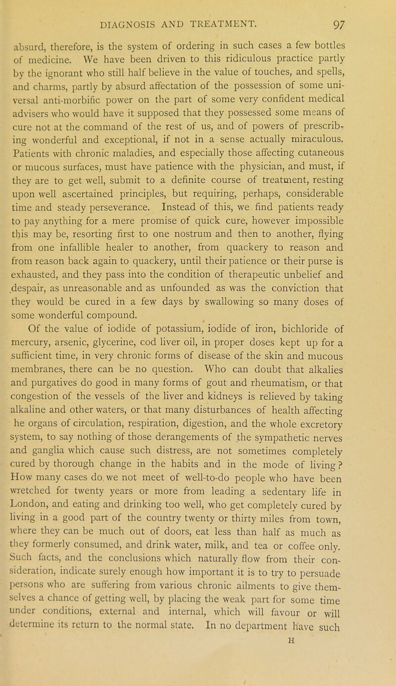absurd, therefore, is the system of ordering in such cases a few bottles of medicine. We have been driven to this ridiculous practice partly by the ignorant who still half believe in the value of touches, and spells, and charms, partly by absurd affectation of the possession of some uni- versal anti-morbific power on the part of some very confident medical advisers who would have it supposed that they possessed some means of cure not at the command of the rest of us, and of powers of prescrib- ing wonderful and exceptional, if not in a sense actually miraculous. Patients with chronic maladies, and especially those affecting cutaneous or mucous surfaces, must have patience with the physician, and must, if they are to get well, submit to a definite course of treatment, resting upon well ascertained principles, but requiring, perhaps, considerable time and steady perseverance. Instead of this, we find patients ready to pay anything for a mere promise of quick cure, however impossible this may be, resorting first to one nostrum and then to another, flying from one infallible healer to another, from quackery to reason and from reason back again to quackery, until their patience or their purse is exhausted, and they pass into the condition of therapeutic unbelief and despair, as unreasonable and as unfounded as was the conviction that they would be cured in a few days by swallowing so many doses of some wonderful compound. Of the value of iodide of potassium, iodide of iron, bichloride of mercury, arsenic, glycerine, cod liver oil, in proper doses kept up for a sufficient time, in very chronic forms of disease of the skin and mucous membranes, there can be no question. Who can doubt that alkalies and purgatives do good in many forms of gout and rheumatism, or that congestion of the vessels of the liver and kidneys is relieved by taking alkaline and other waters, or that many disturbances of health affecting he organs of circulation, respiration, digestion, and the whole excretory system, to say nothing of those derangements of the sympathetic nerves and ganglia which cause such distress, are not sometimes completely cured by thorough change in the habits and in the mode of living ? How many cases do we not meet of well-to-do people who have been wretched for twenty years or more from leading a sedentary life in London, and eating and drinking too well, who get completely cured by living in a good part of the country twenty or thirty miles from town, where they can be much out of doors, eat less than half as much as they formerly consumed, and drink water, milk, and tea or coffee only. Such facts, and the conclusions which naturally flow from their con- sideration, indicate surely enough how important it is to try to persuade persons who are suffering from various chronic ailments to give them- selves a chance of getting well, by placing the weak part for some time under conditions, external and internal, which will favour or will determine its return to the normal state. In no department have such H