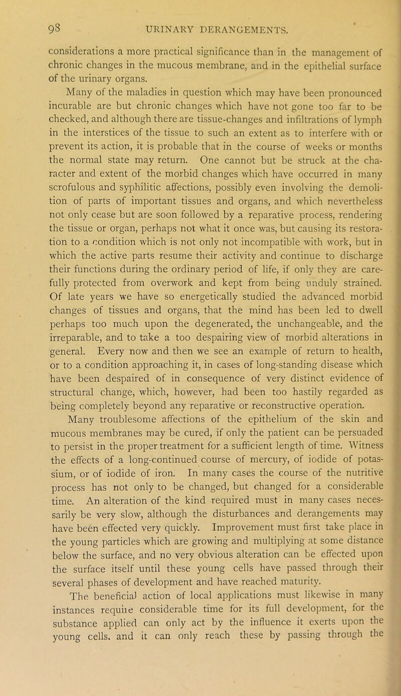 considerations a more practical significance than in the management of chronic changes in the mucous membrane, and in the epithelial surface of the urinary organs. Many of the maladies in question which may have been pronounced incurable are but chronic changes which have not gone too far to be checked, and although there are tissue-changes and infiltrations of lymph in the interstices of the tissue to such an extent as to interfere with or prevent its action, it is probable that in the course of weeks or months the normal state may return. One cannot but be struck at the cha- racter and extent of the morbid changes which have occurred in many scrofulous and syphilitic affections, possibly even involving the demoli- tion of parts of important tissues and organs, and which nevertheless not only cease but are soon followed by a reparative process, rendering the tissue or organ, perhaps not what it once was, but causing its restora- tion to a condition which is not only not incompatible with work, but in which the active parts resume their activity and continue to discharge their functions during the ordinary period of life, if only they are care- fully protected from overwork and kept from being unduly strained. Of late years we have so energetically studied the advanced morbid changes of tissues and organs, that the mind has been led to dwell perhaps too much upon the degenerated, the unchangeable, and the irreparable, and to take a too despairing view of morbid alterations in general. Every now and then we see an example of return to health, or to a condition approaching it, in cases of long-standing disease which have been despaired of in consequence of very distinct evidence of structural change, which, however, had been too hastily regarded as being completely beyond any reparative or reconstructive operation. Many troublesome affections of the epithelium of the skin and mucous membranes may be cured, if only the patient can be persuaded to persist in the proper treatment for a sufficient length of time. Witness the effects of a long-continued course of mercury, of iodide of potas- sium, or of iodide of iron. In many cases the course of the nutritive process has not only to be changed, but changed for a considerable time. An alteration of the kind required must in many cases neces- sarily be very slow, although the disturbances and derangements may have been effected very quickly. Improvement must first take place in the young particles which are growing and multiplying at some distance below the surface, and no very obvious alteration can be effected upon the surface itself until these young cells have passed through their several phases of development and have reached maturity. The beneficial action of local applications must likewise in many instances requiie considerable time for its full development, for the substance applied can only act by the influence it exerts upon the young cells, and it can only reach these by passing through the