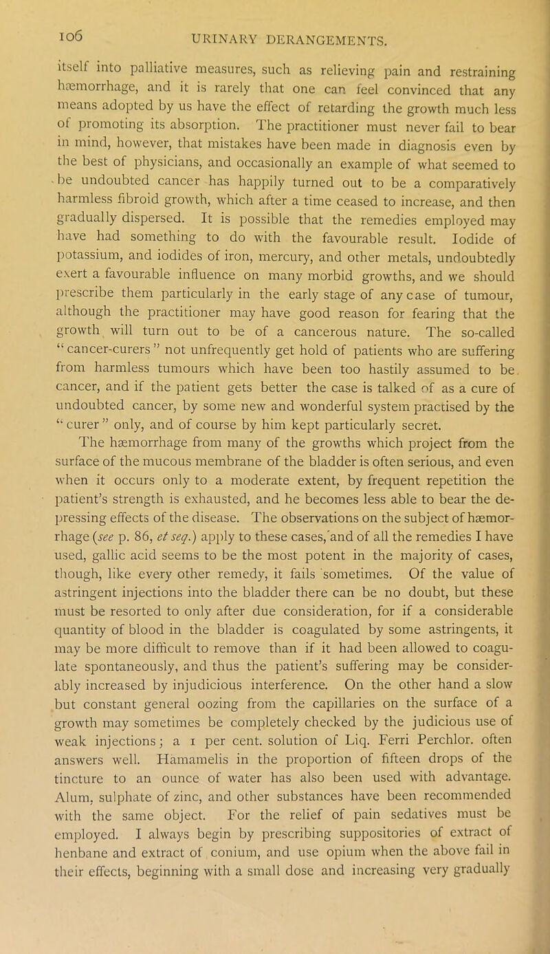 itself into palliative measures, such as relieving pain and restraining haemorrhage, and it is rarely that one can feel convinced that any means adopted by us have the effect of retarding the growth much less of promoting its absorption. The practitioner must never fail to bear in mind, however, that mistakes have been made in diagnosis even by the best of physicians, and occasionally an example of what seemed to ■ be undoubted cancer has happily turned out to be a comparatively harmless fibroid growth, which after a time ceased to increase, and then gradually dispersed. It is possible that the remedies employed may have had something to do with the favourable result. Iodide of potassium, and iodides of iron, mercury, and other metals, undoubtedly exert a favourable influence on many morbid growths, and we should prescribe them particularly in the early stage of any case of tumour, although the practitioner may have good reason for fearing that the growth will turn out to be of a cancerous nature. The so-called “ cancer-curers ” not unfrequently get hold of patients who are suffering from harmless tumours which have been too hastily assumed to be cancer, and if the patient gets better the case is talked of as a cure of undoubted cancer, by some new and wonderful system practised by the “ curer ” only, and of course by him kept particularly secret. The haemorrhage from many of the growths which project from the surface of the mucous membrane of the bladder is often serious, and even when it occurs only to a moderate extent, by frequent repetition the patient’s strength is exhausted, and he becomes less able to bear the de- pressing effects of the disease. The observations on the subject of haemor- rhage {see p. 86, et seq.) apply to these cases,'and of all the remedies I have used, gallic acid seems to be the most potent in the majority of cases, though, like every other remedy, it fails sometimes. Of the value of astringent injections into the bladder there can be no doubt, but these must be resorted to only after due consideration, for if a considerable quantity of blood in the bladder is coagulated by some astringents, it may be more difficult to remove than if it had been allowed to coagu- late spontaneously, and thus the patient’s suffering may be consider- ably increased by injudicious interference. On the other hand a slow but constant general oozing from the capillaries on the surface of a growth may sometimes be completely checked by the judicious use of weak injections; a i per cent, solution of Liq. Ferri Perchlor. often answers well. Hamamelis in the proportion of fifteen drops of the tincture to an ounce of water has also been used with advantage. Alum, sulphate of zinc, and other substances have been recommended with the same object. For the relief of pain sedatives must be employed. I always begin by prescribing suppositories of extract of henbane and extract of conium, and use opium when the above fail in their effects, beginning with a small dose and increasing very gradually