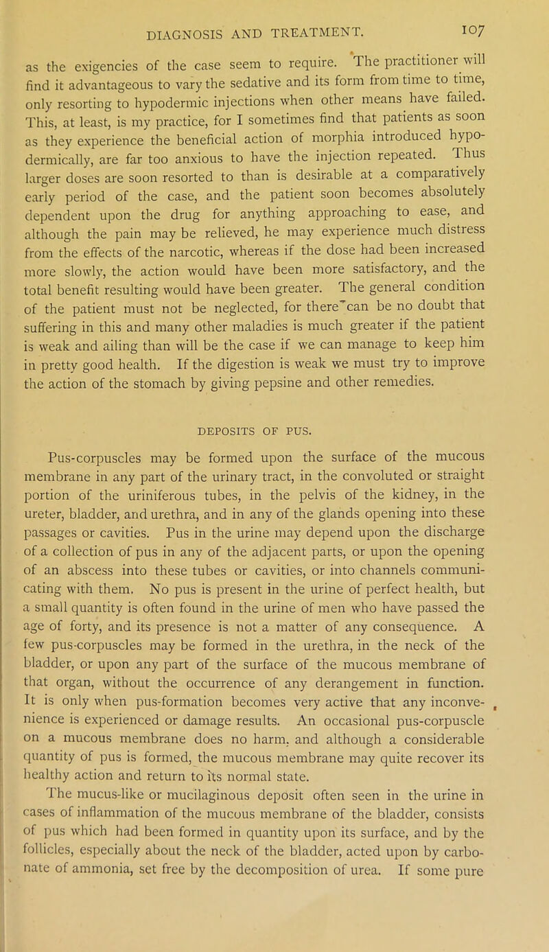 as the exigencies of the case seem to require. The practitioner will find it advantageous to vary the sedative and its form from time to time, only resorting to hypodermic injections when other means have failed. This, at least, is my practice, for I sometimes find that patients as soon as they experience the beneficial action of morphia introduced hypo- dermically, are far too anxious to have the injection repeated. Thus larger doses are soon resorted to than is desirable at a comparatively early period of the case, and the patient soon becomes absolutely dependent upon the drug for anything approaching to ease, and although the pain may be relieved, he may experience much distress from the effects of the narcotic, whereas if the dose had been increased more slowly, the action would have been more satisfactory, and the total benefit resulting would have been greater. The general condition of the patient must not be neglected, for there can be no doubt that suffering in this and many other maladies is much greater if the patient is weak and ailing than will be the case if we can manage to keep him in pretty good health. If the digestion is weak we must try to improve the action of the stomach by giving pepsine and other remedies. DEPOSITS OF PUS. Pus-corpuscles may be formed upon the surface of the mucous membrane in any part of the urinary tract, in the convoluted or straight portion of the uriniferous tubes, in the pelvis of the kidney, in the ureter, bladder, and urethra, and in any of the glands opening into these passages or cavities. Pus in the urine may depend upon the discharge of a collection of pus in any of the adjacent parts, or upon the opening of an abscess into these tubes or cavities, or into channels communi- cating with them. No pus is present in the urine of perfect health, but a small quantity is often found in the urine of men who have passed the age of forty, and its presence is not a matter of any consequence. A few pus-corpuscles may be formed in the urethra, in the neck of the bladder, or upon any part of the surface of the mucous membrane of that organ, without the occurrence of any derangement in function. It is only when pus-formation becomes very active that any inconve- , nience is experienced or damage results. An occasional pus-corpuscle on a mucous membrane does no harm, and although a considerable quantity of pus is formed, the mucous membrane may quite recover its healthy action and return to its normal state. The mucus-like or mucilaginous deposit often seen in the urine in cases of inflammation of the mucous membrane of the bladder, consists of pus which had been formed in quantity upon its surface, and by the follicles, especially about the neck of the bladder, acted upon by carbo- nate of ammonia, set free by the decomposition of urea. If some pure