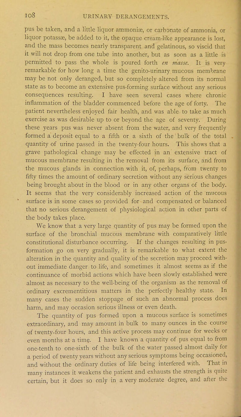 ioS pus be taken, and a little liquor ammoniae, or carbonate of ammonia, or liquor potassae, be added to it, the opaque cream-like appearance is lost, and the mass becomes nearly transparent and gelatinous, so viscid that it will not drop from one tube into another, but as soon as a little is permitted to pass the whole is poured forth en jiiasse. It is very remarkable for how long a time the genito-urinary mucous membrane may be not only deranged, but so completely altered from its normal state as to become an extensive pus-forming surface without any serious consequences resulting. I have seen several cases where chronic inflammation of the bladder commenced before the age of forty. The patient nevertheless enjoyed fair health, and was able to take as much exercise as was desirable up to or beyond the age of seventy. During these years pus was never absent from the water, and very frequently formed a deposit equal to a fifth or a sixth of the bulk of the total , quantity of urine passed in the twenty-four hours. This shows that a grave pathological change may be effected in an extensive tract of mucous membrane resulting in the removal from its surface, and from the mucous glands in connection with it, of, perhaps, from twenty to fifty times the amount of ordinary secretion without any serious changes being brought about in the blood or in any other organs of the body. It seems that the very considerably increased action of the mucous surface is in some cases so provided for and compensated or balanced that no serious derangement of physiological action in other parts of the body takes place. We know that a very large quantity of pus may be formed upon the surface of the bronchial mucous membrane with comparatively little constitutional disturbance occurring. If the changes resulting in pus- formation go on very gradually, it is remarkable to what extent the alteration in the quantity and quality of the secretion may proceed with- out immediate danger to life, and sometimes it almost seems as if the continuance of morbid actions which have been slowly established were almost as necessary to the well-being of the organism as the removal of ordinary excrementitious matters in the perfectly healthy state. In many cases the sudden stoppage of such an abnormal process does harm, and may occasion serious illness or even death. The quantity of pus formed upon a mucous surface is sometimes extraordinary, and may amount in bulk to many ounces in the course of twenty-four hours, and this active process may continue for weeks or even months at a time. I have known a quantity of pus equal to from one-tenth to one-sixth of the bulk of the water passed almost daily for a period of twenty years without any serious symptoms being occasioned, and without the ordinary duties of life being interfered with. That in many instances it weakens the patient and exhausts the strength is quite certain, but it does so only in a very moderate degree, and after the