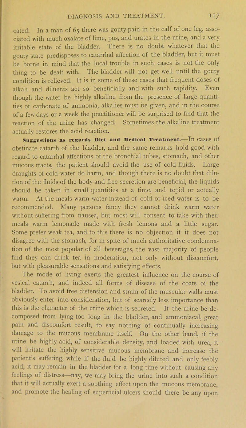 cated. In a man of 65 there was gouty pain in the calf of one leg, asso- ciated with much oxalate of lime, pus, and urates in the urine, and a very irritable state of the bladder. There is no doubt whatever that the gouty state predisposes to catarrhal affection of the bladder, but it must be borne in mind that the local trouble in such cases is not the only thing to be dealt with. The bladder will not get well until the gouty condition is relieved. It is in some of these cases that frequent doses of alkali and diluents act so beneficially and with such rapidity. Even though the water be highly alkaline from the presence of large quanti- ties of carbonate of ammonia, alkalies must be given, and in the course of a few days or a week the practitioner will be surprised to find that the reaction of the urine has changed. Sometimes the alkaline treatment actually restores the acid reaction. Suggestions as regards Diet and Medical Treatment.—In cases of obstinate catarrh of the bladder, and the same remarks hold good with regard to catarrhal affections of the bronchial tubes, stomach, and other mucous tracts, the patient should avoid the use of cold fluids. Large draughts of cold water do harm, and though there is no doubt that dilu- tion of the fluids of the body and free secretion are beneficial, the liquids should be taken in small quantities at a time, and tepid or actually warm. At the meals warm water instead of cold or iced water is to be recommended. Many persons fancy they cannot drink warm water without suffering from nausea, but most will consent to take with their meals warm lemonade made with fresh lemons and a little sugar. Some prefer weak tea, and to this there is no objection if it does not disagree with the stomach, for in spite of much authoritative condemna- tion of the most popular of all beverages, the vast majority of people find they can drink tea in moderation, not only without discomfort, but with pleasurable sensations and satisfying effects. The mode of living exerts the greatest influence on the course of vesical catarrh, and indeed all forms of disease of the coats of the bladder. To avoid free distension and strain of the muscular walls must obviously enter into consideration, but of scarcely less importance than this is the character of the urine which is secreted. If the urine be de- composed from lying too long in the bladder, and ammoniacal, great pain and discomfort result, to say nothing of continually increasing damage to the mucous membrane itself. On the other hand, if the urine be highly acid, of considerable density, and loaded with urea, it will irritate the highly sensitive mucous membrane and increase the patient’s suffering, while if the fluid be highly diluted and only feebly acid, it may remain in the bladder for a long time without causing any feelings of distress—nay, we may bring the urine into such a condition that it will actually exert a soothing effect upon the mucous membrane, and promote the healing of superficial ulcers should there be any upon