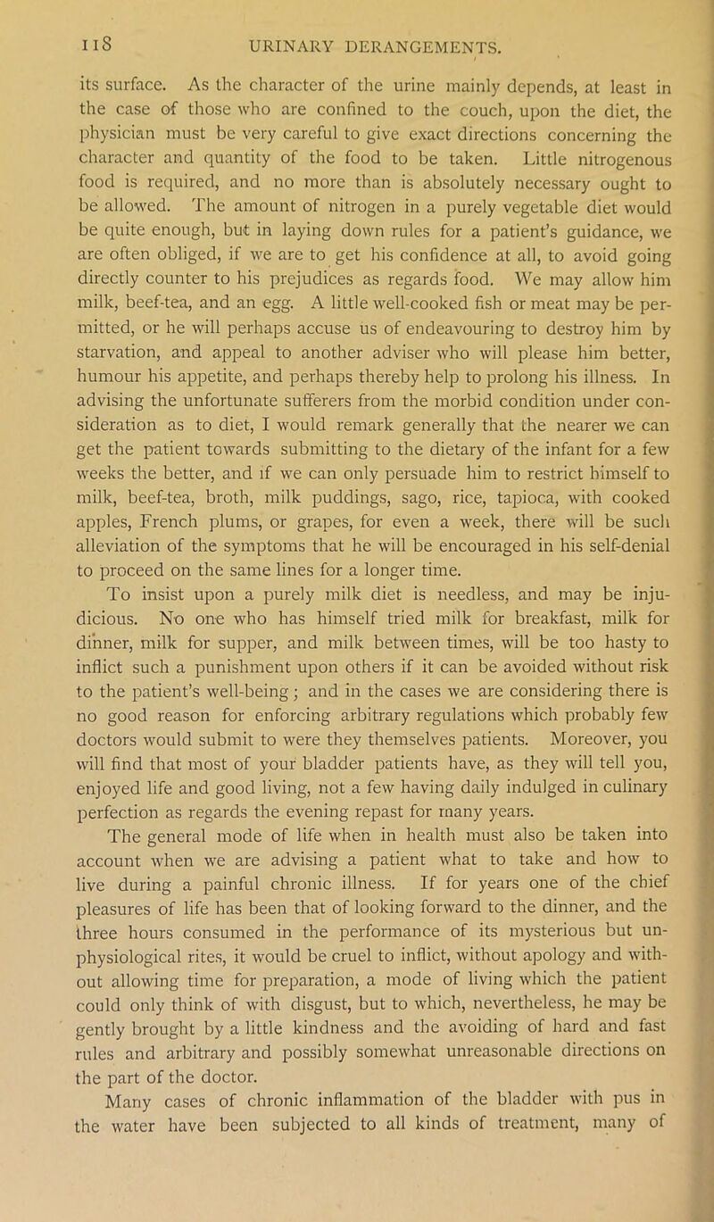 IIS its surface. As the character of the urine mainly depends, at least in the case of those who are confined to the couch, upon the diet, the physician must be very careful to give exact directions concerning the character and quantity of the food to be taken. Little nitrogenous food is required, and no more than is absolutely necessary ought to be allowed. The amount of nitrogen in a purely vegetable diet would be quite enough, but in laying down rules for a patient’s guidance, we are often obliged, if we are to get his confidence at all, to avoid going directly counter to his prejudices as regards food. We may allow him milk, beef-tea, and an egg. A little well-cooked fish or meat may be per- mitted, or he will perhaps accuse us of endeavouring to destroy him by starvation, and appeal to another adviser who will please him better, humour his appetite, and perhaps thereby help to prolong his illness. In advising the unfortunate sufferers from the morbid condition under con- sideration as to diet, I would remark generally that the nearer we can get the patient towards submitting to the dietary of the infant for a few weeks the better, and if we can only persuade him to restrict himself to milk, beef-tea, broth, milk puddings, sago, rice, tapioca, with cooked apples, French plums, or grapes, for even a week, there will be such alleviation of the symptoms that he will be encouraged in his self-denial to proceed on the same lines for a longer time. To insist upon a purely milk diet is needless, and may be inju- dicious. No one who has himself tried milk for breakfast, milk for dinner, milk for supper, and milk between times, will be too hasty to inflict such a punishment upon others if it can be avoided without risk to the patient’s well-being; and in the cases we are considering there is no good reason for enforcing arbitrary regulations which probably few doctors would submit to were they themselves patients. Moreover, you will find that most of your bladder patients have, as they will tell you, enjoyed life and good living, not a few having daily indulged in culinary perfection as regards the evening repast for many years. The general mode of life when in health must also be taken into account when we are advising a patient what to take and how to live during a painful chronic illness. If for years one of the chief pleasures of life has been that of looking forward to the dinner, and the three hours consumed in the performance of its mysterious but un- physiological rites, it would be cruel to inflict, without apology and with- out allowing time for preparation, a mode of living which the patient could only think of with disgust, but to which, nevertheless, he may be gently brought by a little kindness and the avoiding of hard and fast rules and arbitrary and possibly somewhat unreasonable directions on the part of the doctor. Many cases of chronic inflammation of the bladder with pus in the water have been subjected to all kinds of treatment, many of