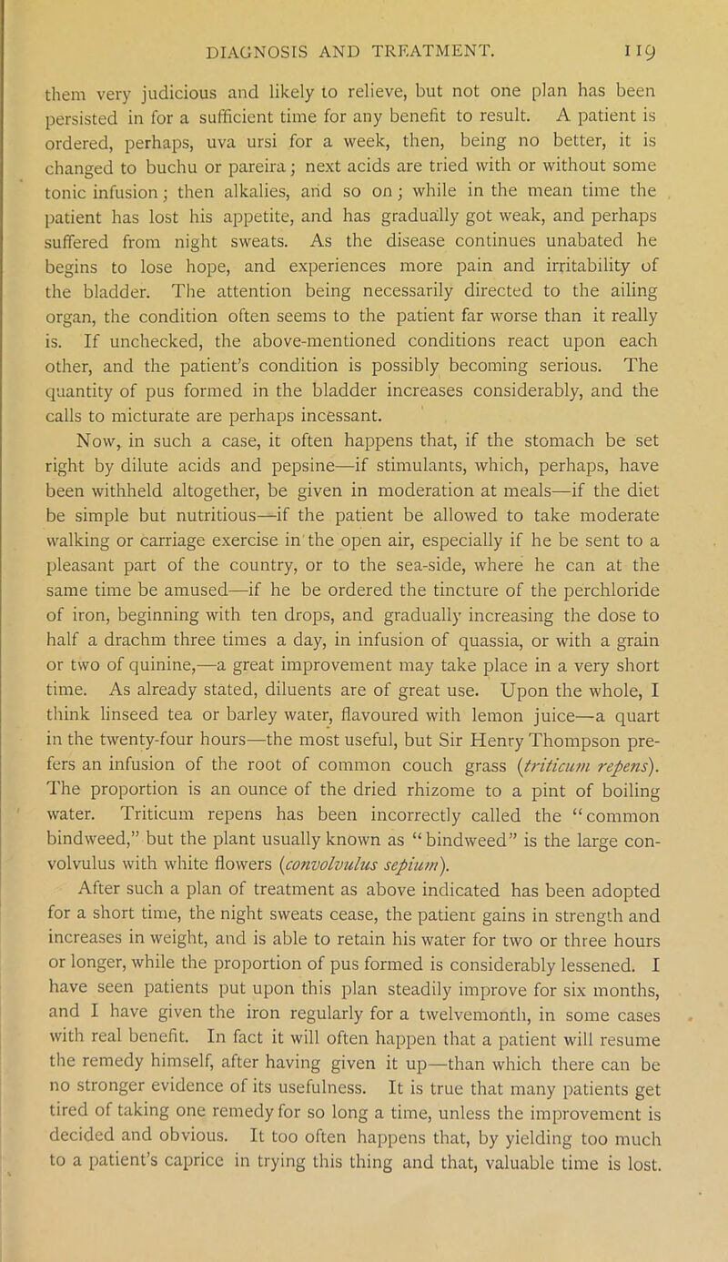 them very judicious and likely to relieve, but not one plan has been persisted in for a sufficient time for any benefit to result. A patient is ordered, perhaps, uva ursi for a week, then, being no better, it is changed to buchu or pareira; next acids are tried with or without some tonic infusion; then alkalies, and so on ; while in the mean time the patient has lost his appetite, and has gradually got weak, and perhaps suffered from night sweats. As the disease continues unabated he begins to lose hope, and experiences more pain and irritability of the bladder. The attention being necessarily directed to the ailing organ, the condition often seems to the patient far worse than it really is. If unchecked, the above-mentioned conditions react upon each other, and the patient’s condition is possibly becoming serious. The quantity of pus formed in the bladder increases considerably, and the calls to micturate are perhaps incessant. Now, in such a case, it often happens that, if the stomach be set right by dilute acids and pepsine—if stimulants, which, perhaps, have been withheld altogether, be given in moderation at meals—if the diet be simple but nutritious—if the patient be allowed to take moderate walking or carriage exercise in the open air, especially if he be sent to a pleasant part of the country, or to the sea-side, where he can at the same time be amused—if he be ordered the tincture of the perchloride of iron, beginning with ten drops, and gradually increasing the dose to half a drachm three times a day, in infusion of quassia, or with a grain or two of quinine,—a great improvement may take place in a very short time. As already stated, diluents are of great use. Upon the whole, I think linseed tea or barley water, flavoured with lemon juice—a quart in the twenty-four hours—the most useful, but Sir Henry Thompson pre- fers an infusion of the root of common couch grass (triticum repens). The proportion is an ounce of the dried rhizome to a pint of boiling water. Triticum repens has been incorrectly called the “common bindweed,” but the plant usually known as “bindweed” is the large con- volvulus with white flowers (convolvulus sepium). After such a plan of treatment as above indicated has been adopted for a short time, the night sweats cease, the patient gains in strength and increases in weight, and is able to retain his water for two or three hours or longer, while the proportion of pus formed is considerably lessened. I have seen patients put upon this plan steadily improve for six months, and I have given the iron regularly for a twelvemonth, in some cases with real benefit. In fact it will often happen that a patient will resume the remedy himself, after having given it up—than which there can be no stronger evidence of its usefulness. It is true that many patients get tired of taking one remedy for so long a time, unless the improvement is decided and obvious. It too often happens that, by yielding too much to a patient’s caprice in trying this thing and that, valuable time is lost.