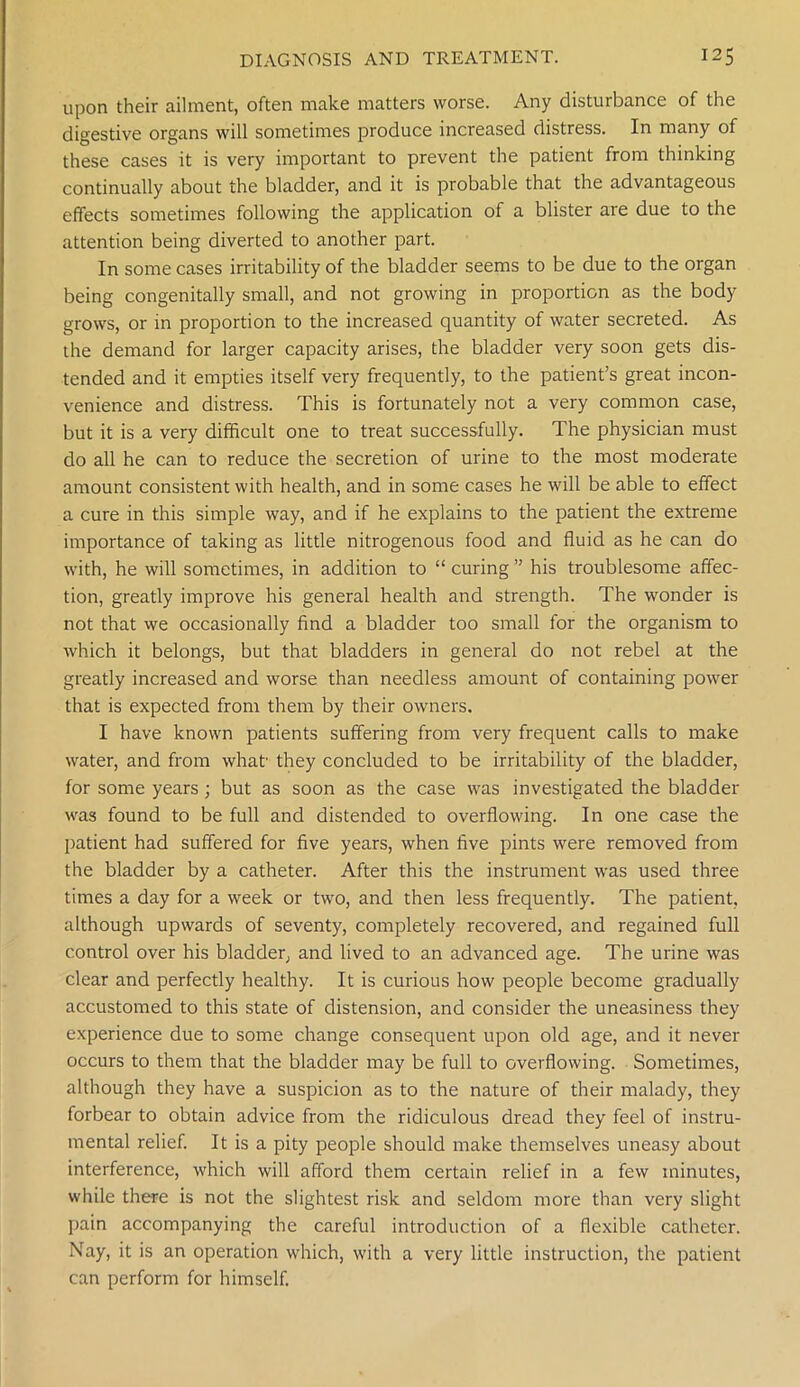 upon their ailment, often make matters worse. Any disturbance of the digestive organs will sometimes produce increased distress. In many of these cases it is very important to prevent the patient from thinking continually about the bladder, and it is probable that the advantageous effects sometimes following the application of a blister are due to the attention being diverted to another part. In some cases irritability of the bladder seems to be due to the organ being congenitally small, and not growing in proportion as the body grows, or in proportion to the increased quantity of water secreted. As the demand for larger capacity arises, the bladder very soon gets dis- tended and it empties itself very frequently, to the patient’s great incon- venience and distress. This is fortunately not a very common case, but it is a very difficult one to treat successfully. The physician must do all he can to reduce the secretion of urine to the most moderate amount consistent with health, and in some cases he will be able to effect a cure in this simple way, and if he explains to the patient the extreme importance of taking as little nitrogenous food and fluid as he can do with, he will sometimes, in addition to “ curing ” his troublesome affec- tion, greatly improve his general health and strength. The wonder is not that we occasionally find a bladder too small for the organism to which it belongs, but that bladders in general do not rebel at the greatly increased and worse than needless amount of containing power that is expected from them by their owners. I have known patients suffering from very frequent calls to make water, and from what' they concluded to be irritability of the bladder, for some years; but as soon as the case was investigated the bladder was found to be full and distended to overflowing. In one case the patient had suffered for five years, when five pints were removed from the bladder by a catheter. After this the instrument was used three times a day for a week or two, and then less frequently. The patient, although upwards of seventy, completely recovered, and regained full control over his bladder, and lived to an advanced age. The urine was clear and perfectly healthy. It is curious how people become gradually accustomed to this state of distension, and consider the uneasiness they experience due to some change consequent upon old age, and it never occurs to them that the bladder may be full to overflowing. Sometimes, although they have a suspicion as to the nature of their malady, they forbear to obtain advice from the ridiculous dread they feel of instru- mental relief. It is a pity people should make themselves uneasy about interference, which will afford them certain relief in a few minutes, while there is not the slightest risk and seldom more than very slight pain accompanying the careful introduction of a flexible catheter. Nay, it is an operation which, with a very little instruction, the patient can perform for himself.