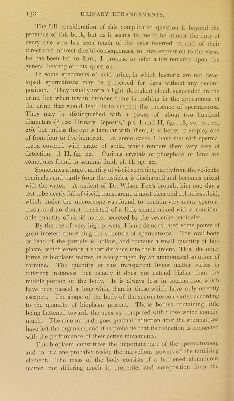 The full consideration of this complicated question is beyond the province of this book, but as it seems to me to be almost the duty of every one who has seen much of the evils referred to, and of their direct and indirect direful consequences, to give expression to the views he has been led to form, I propose to offer a few remarks upion the general bearing of this question. In some specimens of acid urine, in which bacteria are not deve- loped, spermatozoa may be preserved for days without any decom- position. They usually form a light flocculent cloud, suspended in the urine, but when few in number there is nothing in the appearance of the urine that would lead us to suspect the presence of spiermatozoa. They may be distinguished with a power of about two hundred diameters (“ ioo Urinary Deposits,” pis. I and II, figs. 18, 20, 21, 22, 26), but unless the eye is familiar with them, it is better to employ one of from four to five hundred. In some cases I have met with sperma- tozoa covered with urate of soda, which renders them very easy of detection, pi. II, fig. 22. Curious crystals of phosphate of lime are sometimes found in seminal fluid, pi. II, fig. 20. Sometimes a large quantity of viscid secretion, partly from the vesiculae seminales and partly from the testicles, is discharged and becomes mixed with the water. A patient of Dr. Wilson Fox’s brought him one day a test tube nearly full of viscid, transparent, almost clear and colourless fluid, which under the microscope was found to contain very many sperma- tozoa, and no doubt consisted of a little semen mixed with a consider- able quantity of viscid matter secreted by the vesiculae seminales. By the use of very high powers, I have demonstrated some points of great interest concerning the structure of spermatozoa. The oval body or head of the particle is hollow, and contains a small quantity of bio- plasm, which extends a short distance into the filament. This, like other forms of bioplasm matter, is easily tinged by an ammoniacal solution of carmine. The quantity of this transparent living matter varies in different instances, but usually it does not extend higher than the middle portion of the body. It is always less in spermatozoa w'hich have been passed a long while than in those which have only recently escaped. The shape of the body of the spermatozoon varies according to the quantity of bioplasm present. Those bodies containing little being flattened towards the apex as compared with those which contain much. The amount undergoes gradual reduction after the spermatozoa have left the organism, and it is probable that its reduction is connected with the performance of their active movements. This bioplasm constitutes the important part of the spermatozoon, and in it alone probably reside the marvellous powers of the fertilising element. The mass of the body consists of a hardened albuminous matter, not differing much in properties and composition from the