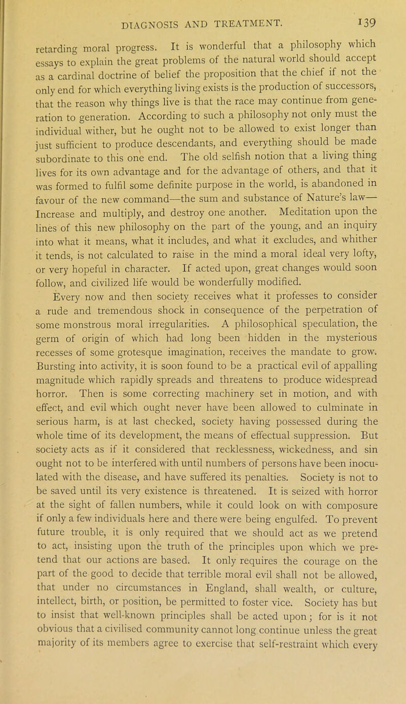 retarding moral progress. It is wonderful that a philosophy which essays to explain the great problems of the natural world should accept as a cardinal doctrine of belief the proposition that the chief if not the only end for which everything living exists is the production of successors, that the reason why things live is that the race may continue from gene- ration to generation. According to such a philosophy not only must the individual wither, but he ought not to be allowed to exist longer than just sufficient to produce descendants, and everything should be made subordinate to this one end. The old selfish notion that a living thing lives for its own advantage and for the advantage of others, and that it was formed to fulfil some definite purpose in the world, is abandoned in favour of the new command—the sum and substance of Nature’s law— Increase and multiply, and destroy one another. Meditation upon the lines of this new philosophy on the part of the young, and an inquiry into what it means, what it includes, and what it excludes, and whither it tends, is not calculated to raise in the mind a moral ideal very lofty, or very hopeful in character. If acted upon, great changes would soon follow, and civilized life would be wonderfully modified. Every now and then society receives what it professes to consider a rude and tremendous shock in consequence of the perpetration of some monstrous moral irregularities. A philosophical speculation, the germ of origin of which had long been hidden in the mysterious recesses of some grotesque imagination, receives the mandate to grow. Bursting into activity, it is soon found to be a practical evil of appalling magnitude which rapidly spreads and threatens to produce widespread horror. Then is some correcting machinery set in motion, and with effect, and evil which ought never have been allowed to culminate in serious harm, is at last checked, society having possessed during the whole time of its development, the means of effectual suppression. But society acts as if it considered that recklessness, wickedness, and sin ought not to be interfered with until numbers of persons have been inocu- lated with the disease, and have suffered its penalties. Society is not to be saved until its very existence is threatened. It is seized with horror at the sight of fallen numbers, while it could look on with composure if only a few individuals here and there were being engulfed. To prevent future trouble, it is only required that we should act as we pretend to act, insisting upon the truth of the principles upon which we pre- tend that our actions are based. It only requires the courage on the part of the good to decide that terrible moral evil shall not be allowed, that under no circumstances in England, shall wealth, or culture, intellect, birth, or position, be permitted to foster vice. Society has but to insist that well-known principles shall be acted upon; for is it not obvious that a civilised community cannot long continue unless the great majority of its members agree to exercise that self-restraint which every