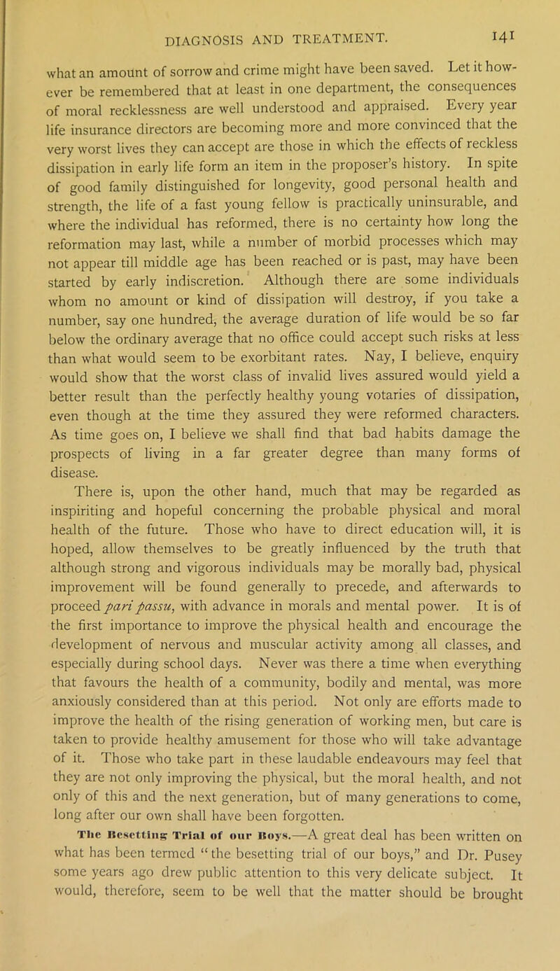 what an amount of sorrow and crime might have been saved. Let it how- ever be remembered that at least in one department, the consequences of moral recklessness are well understood and appraised. Every year life insurance directors are becoming more and more convinced that the very worst lives they can accept are those in which the effects of reckless dissipation in early life form an item in the proposer s history. In spite of good family distinguished for longevity, good personal health and strength, the life of a fast young fellow is practically uninsurable, and where the individual has reformed, there is no certainty how long the reformation may last, while a number of morbid processes which may not appear till middle age has been reached or is past, may have been started by early indiscretion. Although there are some individuals whom no amount or kind of dissipation will destroy, if you take a number, say one hundred, the average duration of life would be so far below the ordinary average that no office could accept such risks at less than what would seem to be exorbitant rates. Nay, I believe, enquiry would show that the worst class of invalid lives assured would yield a better result than the perfectly healthy young votaries of dissipation, even though at the time they assured they were reformed characters. As time goes on, I believe we shall find that bad habits damage the prospects of living in a far greater degree than many forms of disease. There is, upon the other hand, much that may be regarded as inspiriting and hopeful concerning the probable physical and moral health of the future. Those who have to direct education will, it is hoped, allow themselves to be greatly influenced by the truth that although strong and vigorous individuals may be morally bad, physical improvement will be found generally to precede, and afterwards to proceed pari passu, with advance in morals and mental power. It is of the first importance to improve the physical health and encourage the development of nervous and muscular activity among all classes, and especially during school days. Never was there a time when everything that favours the health of a community, bodily and mental, was more anxiously considered than at this period. Not only are efforts made to improve the health of the rising generation of working men, but care is taken to provide healthy amusement for those who will take advantage of it. Those who take part in these laudable endeavours may feel that they are not only improving the physical, but the moral health, and not only of this and the next generation, but of many generations to come, long after our own shall have been forgotten. The Resetting Trial of our Hoys.—A great deal has been written on what has been termed “ the besetting trial of our boys,” and Dr. Pusey some years ago drew public attention to this very delicate subject. It would, therefore, seem to be well that the matter should be brought