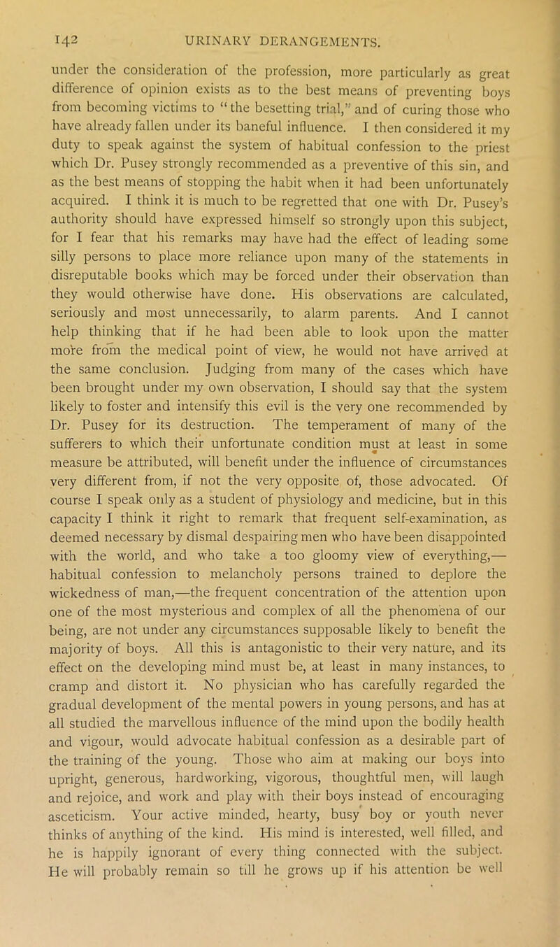 under the consideration of the profession, more particularly as great difference of opinion exists as to the best means of preventing boys from becoming victims to “the besetting trial,” and of curing those who have already fallen under its baneful influence. I then considered it my duty to speak against the system of habitual confession to the priest which Dr. Pusey strongly recommended as a preventive of this sin, and as the best means of stopping the habit when it had been unfortunately acquired. I think it is much to be regretted that one with Dr. Pusey’s authority should have expressed himself so strongly upon this subject, for I fear that his remarks may have had the effect of leading some silly persons to place more reliance upon many of the statements in disreputable books which may be forced under their observation than they would otherwise have done. His observations are calculated, seriously and most unnecessarily, to alarm parents. And I cannot help thinking that if he had been able to look upon the matter more from the medical point of view, he would not have arrived at the same conclusion. Judging from many of the cases which have been brought under my own observation, I should say that the system likely to foster and intensify this evil is the very one recommended by Dr. Pusey for its destruction. The temperament of many of the sufferers to which their unfortunate condition must at least in some « measure be attributed, will benefit under the influence of circumstances very different from, if not the very opposite of, those advocated. Of course I speak only as a student of physiology and medicine, but in this capacity I think it right to remark that frequent self-examination, as deemed necessary by dismal despairing men who have been disappointed with the world, and who take a too gloomy view of everything,— habitual confession to melancholy persons trained to deplore the wickedness of man,—the frequent concentration of the attention upon one of the most mysterious and complex of all the phenomena of our being, are not under any circumstances supposable likely to benefit the majority of boys. All this is antagonistic to their very nature, and its effect on the developing mind must be, at least in many instances, to cramp and distort it. No physician who has carefully regarded the gradual development of the mental powers in young persons, and has at all studied the marvellous influence of the mind upon the bodily health and vigour, would advocate habitual confession as a desirable part of the training of the young. Those who aim at making our boys into upright, generous, hardworking, vigorous, thoughtful men, will laugh and rejoice, and work and play with their boys instead of encouraging asceticism. Your active minded, hearty, busy boy or youth never thinks of anything of the kind. His mind is interested, well filled, and he is happily ignorant of every thing connected with the subject. He will probably remain so till he grows up if his attention be well