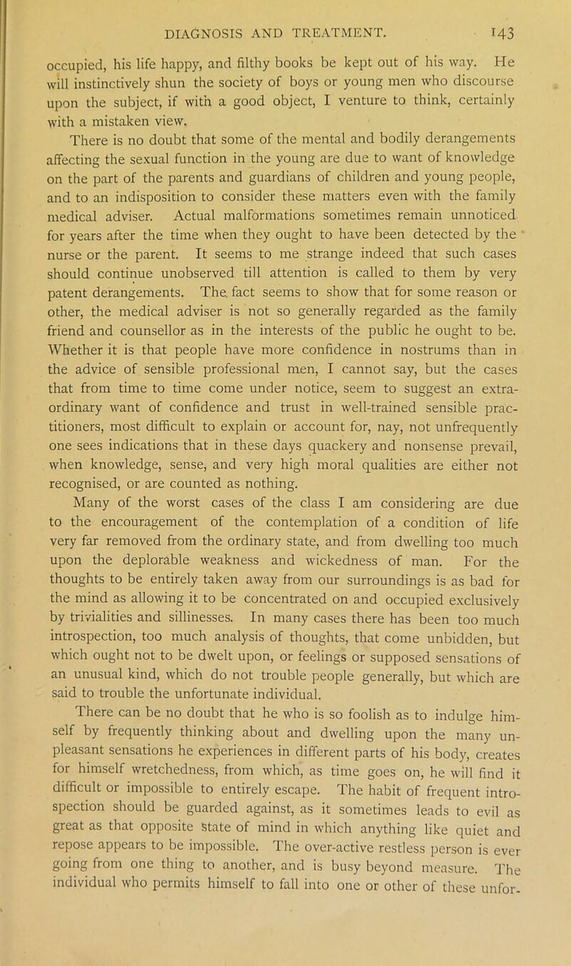 occupied, his life happy, and filthy books be kept out of his way. He will instinctively shun the society of boys or young men who discourse upon the subject, if with a good object, I venture to think, certainly with a mistaken view. There is no doubt that some of the mental and bodily derangements affecting the sexual function in the young are due to want of knowledge on the part of the parents and guardians of children and young people, and to an indisposition to consider these matters even with the family medical adviser. Actual malformations sometimes remain unnoticed for years after the time when they ought to have been detected by the nurse or the parent. It seems to me strange indeed that such cases should continue unobserved till attention is called to them by very patent derangements. The. fact seems to show that for some reason or other, the medical adviser is not so generally regarded as the family friend and counsellor as in the interests of the public he ought to be. Whether it is that people have more confidence in nostrums than in the advice of sensible professional men, I cannot say, but the cases that from time to time come under notice, seem to suggest an extra- ordinary want of confidence and trust in well-trained sensible prac- titioners, most difficult to explain or account for, nay, not unfrequently one sees indications that in these days quackery and nonsense prevail, when knowledge, sense, and very high moral qualities are either not recognised, or are counted as nothing. Many of the worst cases of the class I am considering are due to the encouragement of the contemplation of a condition of life very far removed from the ordinary state, and from dwelling too much upon the deplorable weakness and wickedness of man. For the thoughts to be entirely taken away from our surroundings is as bad for the mind as allowing it to be concentrated on and occupied exclusively by trivialities and sillinesses. In many cases there has been too much introspection, too much analysis of thoughts, that come unbidden, but which ought not to be dwelt upon, or feelings or supposed sensations of an unusual kind, which do not trouble people generally, but which are said to trouble the unfortunate individual. There can be no doubt that he who is so foolish as to indulge him- self by frequently thinking about and dwelling upon the many un- pleasant sensations he experiences in different parts of his body, creates for himself wretchedness, from which, as time goes on, he will find it difficult or impossible to entirely escape. The habit of frequent intro- spection should be guarded against, as it sometimes leads to evil as great as that opposite state of mind in which anything like quiet and repose appears to be impossible. The over-active restless person is ever going from one thing to another, and is busy beyond measure. The individual who permits himself to fall into one or other of these unfor-