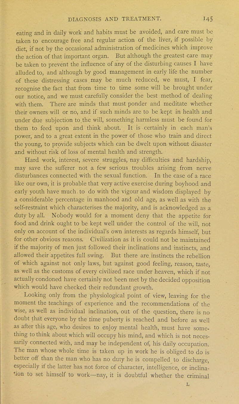 eating and in daily work and habits must be avoided, and care must be taken to encourage free and regular action of the liver, if possible by diet, if not by the occasional administration of medicines which improve the action of that important organ. But although the greatest care may be taken to prevent the influence of any of the disturbing causes I have alluded to, and although by good management in early life the number of these distressing cases may be much reduced, we must, I fear, recognise the fact that from time to time some will be brought under our notice, and we must carefully consider the best method of dealing with them. There are minds that must ponder and meditate whether their owners will or no, and if such minds are to be kept in health and under due subjection to the will, something harmless must be found for them to feed upon and think about. It is certainly in each man’s power, and to a great extent in the power of those who train and direct the young, to provide subjects which can be dwelt upon without disaster and without risk of loss of mental health and strength. Hard work, interest, severe struggles, nay difficulties and hardship, may save the sufferer not a few serious troubles arising from nerve disturbances connected with the sexual function. In the case of a race like our own, it is probable that very active exercise during boyhood and early youth have much, to do with the vigour and wisdom displayed by a considerable percentage in manhood and old age, as well as with the self-restraint which characterises the majority, and is acknowledged as a duty by all. Nobody would for a moment deny that the appetite for food and drink ought to be kept well under the control of the will, not only on account of the individual’s own interests as regards himself, but for other obvious reasons. Civilization as it is could not be maintained if the majority of men just followed their inclinations and instincts, and allowed their appetites full swing. But there are instincts the rebellion of which against not only laws, but against good feeling, reason, taste, as well as the customs of every civilized race under heaven, which if not actually condoned have certainly not been met by the decided opposition which would have checked their redundant growth. Looking only from the physiological point of view, leaving for the moment the teachings of experience and the recommendations of the wise, as well as individual inclination, out of the question, there is no doubt that everyone by the time puberty is reached and before as well as after this age, who desires to enjoy mental health, must have some- thing to think about which will occupy his mind, and which is not neces- sarily connected with, and may be independent of, his daily occupation. The man whose whole time is taken up in work he is obliged to do is better off than the man who has no duty he is compelled to discharge, especially if the latter has not force of character, intelligence, or inclina- tion to set himself to work—nay, it is doubtful whether the criminal L