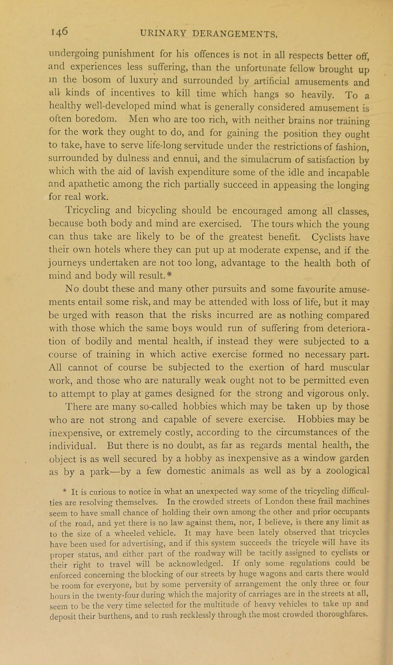 undergoing punishment for his offences is not in all respects better off, and experiences less suffering, than the unfortunate fellow brought up in the bosom of luxury and surrounded by artificial amusements and tdl kinds of incentives to kill time which hangs so heavily. To a healthy well-developed mind what is generally considered amusement is often boredom. Men who are too rich, with neither brains nor training for the work they ought to do, and for gaining the position they ought to take, have to serve life-long servitude under the restrictions of fashion, surrounded by dulness and ennui, and the simulacrum of satisfaction by which with the aid of lavish expenditure some of the idle and incapable and apathetic among the rich partially succeed in appeasing the longing for real work. Tricycling and bicycling should be encouraged among all classes, because both body and mind are exercised. The tours which the young can thus take are likely to be of the greatest benefit. Cyclists have their own hotels where they can put up at moderate expense, and if the journeys undertaken are not too long, advantage to the health both of mind and body will result. * No doubt these and many other pursuits and some favourite amuse- ments entail some risk, and may be attended with loss of life, but it may be urged with reason that the risks incurred are as nothing compared with those which the same boys would run of suffering from deteriora- tion of bodily and mental health, if instead they were subjected to a course of training in which active exercise formed no necessary part. All cannot of course be subjected to the exertion of hard muscular work, and those who are naturally weak ought not to be permitted even to attempt to play at games designed for the strong and vigorous only. There are many so-called hobbies which may be taken up by those who are not strong and capable of severe exercise. Hobbies may be inexpensive, or extremely costly, according to the circumstances of the individual. But there is no doubt, as far as regards mental health, the object is as well secured by a hobby as inexpensive as a window garden as by a park—by a few domestic animals as well as by a zoological * It is curious to notice in what an unexpected way some of the tricycling difficul- ties are resolving themselves. In the crowded streets of London these frail machines seem to have small chance of holding their own among the other and prior occupants of the road, and yet there is no law against them, nor, I believe, is there any limit as to the size of a wheeled vehicle. It may have been lately observed that tricycles have been used for advertising, and if this system succeeds the tricycle will have its proper status, and either part of the roadway will be tacitly assigned to cyclists or their right to travel will be acknowledged. If only some regulations could be enforced concerning the blocking of our streets by huge wagons and carts there would be room for everyone, but by some perversity of arrangement the only three or four hours in the twenty-four during which the majority of carriages are in the streets at all, seem to be the very time selected for the multitude of heavy vehicles to take up and deposit their burthens, and to rush recklessly through the most cnnvded thoroughfares.