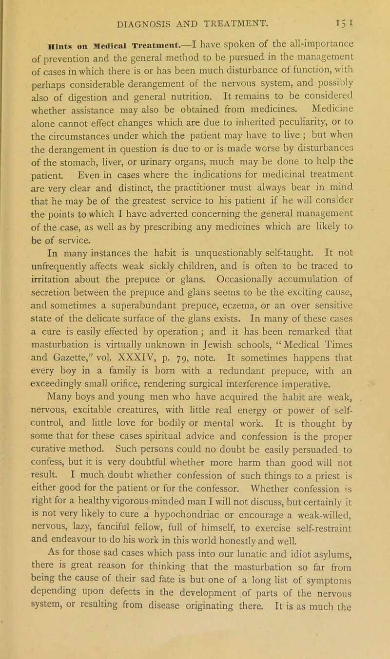 Hints on Medical Treatment.—I have spoken of the all-importance of prevention and the general method to be pursued in the management of cases in which there is or has been much disturbance of function, with perhaps considerable derangement of the nervous system, and possibly also of digestion and general nutrition. It remains to be considered whether assistance may also be obtained from medicines. Medicine alone cannot effect changes which are due to inherited peculiarity, or to the circumstances under which the patient may have to live ; but when the derangement in question is due to or is made worse by disturbances of the stomach, liver, or urinary organs, much may be done to help the patient. Even in cases where the indications for medicinal treatment are very clear and distinct, the practitioner must always bear in mind that he may be of the greatest service to his patient if he will consider the points to which I have adverted concerning the general management of the case, as well as by prescribing any medicines which are likely to be of service. In many instances the habit is unquestionably self-taught. It not unfrequently affects weak sickly children, and is often to be traced to irritation about the prepuce or glans. Occasionally accumulation of secretion between the prepuce and glans seems to be the exciting cause, and sometimes a superabundant prepuce, eczema, or an over sensitive state of the delicate surface of the glans exists. In many of these cases a cure is easily effected by operation; and it has been remarked that masturbation is virtually unknown in Jewish schools, “Medical Times and Gazette,” vol. XXXIV, p. 79, note. It sometimes happens that every boy in a family is born with a redundant prepuce, with an exceedingly small orifice, rendering surgical interference imperative. Many boys and young men who have acquired the habit are weak, nervous, excitable creatures, with little real energy or power of self- control, and little love for bodily or mental work. It is thought by some that for these cases spiritual advice and confession is the proper curative method. Such persons could no doubt be easily persuaded to confess, but it is very doubtful whether more harm than good will not result. I much doubt whether confession of such things to a priest is either good for the patient or for the confessor. Whether confession is right for a healthy vigorous-minded man I will not discuss, but certainly it is not very likely to cure a hypochondriac or encourage a weak-willed, nervous, lazy, fanciful fellow, full of himself, to exercise self-restraint and endeavour to do his work in this world honestly and well. As for those sad cases which pass into our lunatic and idiot asylums, there is great reason for thinking that the masturbation so far from being the cause of their sad fate is but one of a long list of symptoms depending upon defects in the development of parts of the nervous system, or resulting from disease originating there. It is as much tire