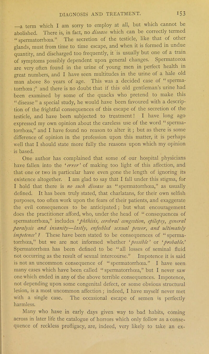 —a term which I am sorry to employ at all, but which cannot be abolished. There is, in fact, no disease which can be correctly termed “ spermatorrhoea.” The secretion of the testicle, like that of other glands, must from time to time escape, and when it is formed in undue quantity, and discharged too frequently, it is usually but one of a train of symptoms possibly dependent upon general changes. Spermatozoa are very often found in the urine of young men in perfect health in great numbers, and I have seen multitudes in the urine of a hale old man above 80 years of age. This was a decided case of “ sperma- torrhoea;” and there is no doubt that if this old gentleman’s urine had been examined by some of the quacks who pretend to make this “disease” a special study, he would have been favoured with a descrip- tion of the frightful consequences of this escape of the secretion of the testicle, and have been subjected to treatment! I have long ago expressed my own opinion about the careless use of the word “ sperma- torrhoea,” and I have found no reason to alter it; but as there is some difference of opinion in the profession upon this matter, it is perhaps well that I should state more fully the reasons upon which my opinion is based. One author has complained that some of our hospital physicians have fallen into the ‘ error ’ of making too light of this affection, and that one or two in particular have even gone the length of ignoring its existence altogether. I am glad to say that I fall under this stigma, for I hold that there is no such disease as “spermatorrhoea,” as usually defined. It has been truly stated, that charlatans, for their own selfish purposes, too often work upon the fears of their patients, and exaggerate the evil consequences to be anticipated; but what encouragement does the practitioner afford, who, under the head of “ consequences of spermatorrhoea,” includes ‘phthisis, cerebral congestion, epilepsy, general paralysis and insanity—lastly, enfeebled sexual power, and ultimately impotetice'? These have been stated to be consequences of “sperma- torrhoea,” but we are not informed whether ‘possible ’ or ‘probable Spermatorrhoea has been defined to be “all losses of seminal fluid not occurring as the result of sexual intercourse.” Impotence it is said is not an uncommon consequence of “spermatorrhoea.” I have seen many cases which have been called “spermatorrhoea,” but I never saw one which ended in any of the above terrible consequences. Impotence, not depending upon some congenital defect, or some obvious structural lesion, is a most uncommon affection; indeed, I have myself never met with a single case. The occasional escape of semen is perfectly harmless. Many who have in early days given way to bad habits, coming across in later life the catalogue of horrors which only follow as a conse- quence of reckless profligacy, are, indeed, very likely to take an ex-
