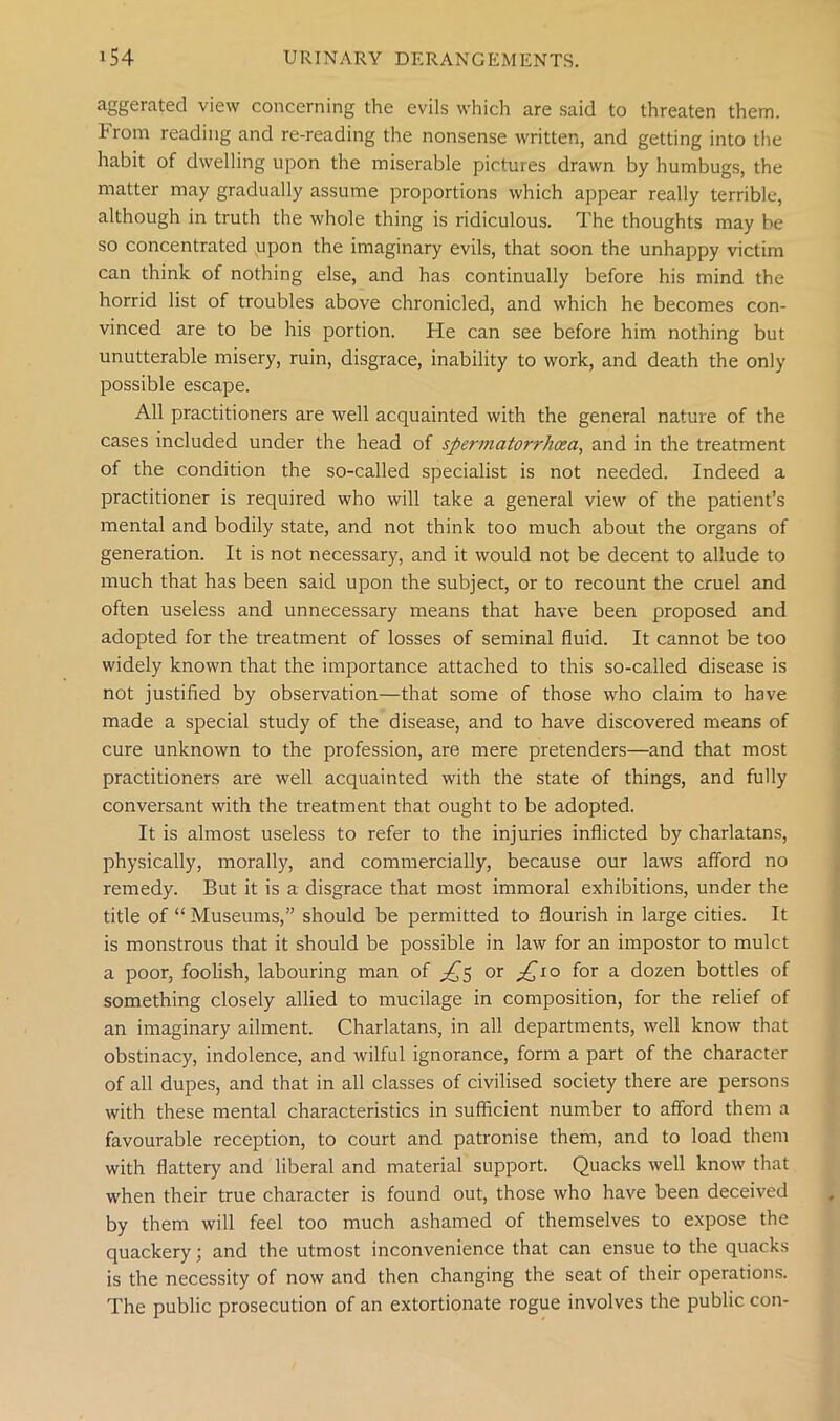 aggerated view concerning the evils which are said to threaten them, hrom reading and re-reading the nonsense written, and getting into the habit of dwelling upon the miserable pictures drawn by humbugs, the matter may gradually assume proportions which appear really terrible, although in truth the whole thing is ridiculous. The thoughts may be so concentrated upon the imaginary evils, that soon the unhappy victim can think of nothing else, and has continually before his mind the horrid list of troubles above chronicled, and which he becomes con- vinced are to be his portion. He can see before him nothing but unutterable misery, ruin, disgrace, inability to work, and death the only possible escape. All practitioners are well acquainted with the general nature of the cases included under the head of spermatorrhoea, and in the treatment of the condition the so-called specialist is not needed. Indeed a practitioner is required who will take a general view of the patient’s mental and bodily state, and not think too much about the organs of generation. It is not necessary, and it would not be decent to allude to much that has been said upon the subject, or to recount the cruel and often useless and unnecessary means that have been proposed and adopted for the treatment of losses of seminal fluid. It cannot be too widely known that the importance attached to this so-called disease is not justified by observation—that some of those who claim to have made a special study of the disease, and to have discovered means of cure unknown to the profession, are mere pretenders—and that most practitioners are well acquainted with the state of things, and fully conversant with the treatment that ought to be adopted. It is almost useless to refer to the injuries inflicted by charlatans, physically, morally, and commercially, because our laws afford no remedy. But it is a disgrace that most immoral exhibitions, under the title of “ Museums,” should be permitted to flourish in large cities. It is monstrous that it should be possible in law for an impostor to mulct a poor, foolish, labouring man of ^5 or £10 for a dozen bottles of something closely allied to mucilage in composition, for the relief of an imaginary ailment. Charlatans, in all departments, well know that obstinacy, indolence, and wilful ignorance, form a part of the character of all dupes, and that in all classes of civilised society there are persons with these mental characteristics in sufficient number to afford them a favourable reception, to court and patronise them, and to load them with flattery and liberal and material support. Quacks well know that when their true character is found out, those who have been deceived by them will feel too much ashamed of themselves to expose the quackery; and the utmost inconvenience that can ensue to the quacks is the necessity of now and then changing the seat of their operations. The public prosecution of an extortionate rogue involves the public con-