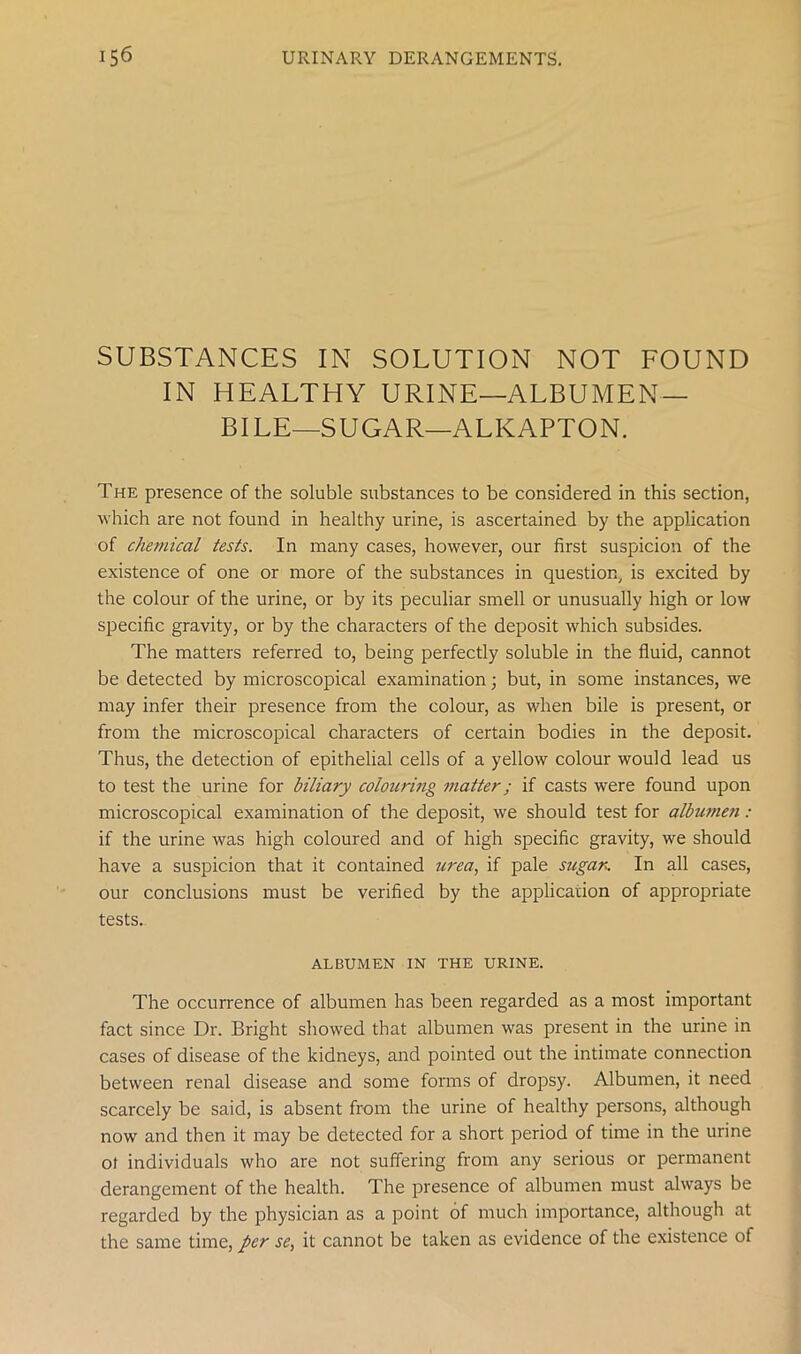 SUBSTANCES IN SOLUTION NOT FOUND IN HEALTHY URINE—ALBUMEN- BILE—SUGAR—ALKAPTON. The presence of the soluble substances to be considered in this section, which are not found in healthy urine, is ascertained by the application of chemical tests. In many cases, however, our first suspicion of the existence of one or more of the substances in question, is excited by the colour of the urine, or by its peculiar smell or unusually high or low specific gravity, or by the characters of the deposit which subsides. The matters referred to, being perfectly soluble in the fluid, cannot be detected by microscopical examination; but, in some instances, we may infer their presence from the colour, as when bile is present, or from the microscopical characters of certain bodies in the deposit. Thus, the detection of epithelial cells of a yellow colour would lead us to test the urine for biliary colouring matter; if casts were found upon microscopical examination of the deposit, we should test for albutneti : if the urine was high coloured and of high specific gravity, we should have a suspicion that it contained urea, if pale sugar. In all cases, our conclusions must be verified by the application of appropriate tests. ALBUMEN IN THE URINE. The occurrence of albumen has been regarded as a most important fact since Dr. Bright showed that albumen was present in the urine in cases of disease of the kidneys, and pointed out the intimate connection between renal disease and some forms of dropsy. Albumen, it need scarcely be said, is absent from the urine of healthy persons, although now and then it may be detected for a short period of time in the urine of individuals who are not suffering from any serious or permanent derangement of the health. The presence of albumen must always be regarded by the physician as a point of much importance, although at the same time, per se, it cannot be taken as evidence of the existence of