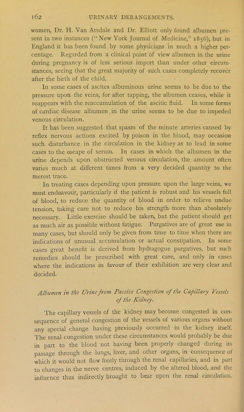 women, Dr. H. Van Arsdale and Dr. Elliott only found albumen pre- sent in two instances (“New York Journal of Medicine,” 1856), but in England it has been found by some physicians in much a higher per- centage. Regarded from a clinical point of view albumen in the urine during pregnancy is of less serious import than under other circum stances, seeing that the great majority of such cases completely recover after the birth of the child. In some cases of ascites albuminous urine seems to be due to the pressure upon the veins, for after tapping, the albumen ceases, while it reappears with the reaccumulation of the ascitic fluid. In some forms of cardiac disease albumen in the urine seems to be due to impeded venous circulation. It has been suggested that spasm of the minute arteries caused by reflex nervous actions excited by poison in the blood, may occasion such disturbance in the circulation in the kidney as to lead in some cases to the escape of serum. In cases in which the albumen in the urine depends upon obstructed venous circulation, the amount often varies much at different times from a very decided quantity to the merest trace. In treating cases depending upon pressure upon the large veins, we must endeavour, particularly if the patient is robust and his vessels full of blood, to reduce the quantity of blood in order to relieve undue tension, taking care not to reduce his strength more than absolutely necessary. Little exercise should be taken, but the patient should get as much air as possible without fatigue. Purgatives are of great use in many cases, but should only be given from time to time when there are indications of unusual accumulation or actual constipation. In some cases great benefit is derived from hydragogue purgatives, but such remedies should be prescribed with great care, and only in cases where the indications in favour of their exhibition are very clear and decided. Albumen in the Urine from Passive Congestion of the Capillary Vessels of the Kid?iey. The capillary vessels of the kidney may become congested in con- sequence of general congestion of the vessels of various organs without any special change having previously occurred in the kidney itself. The renal congestion under these circumstances would probably be due in part to the blood not having been properly changed during its passage through the lungs, liver, and other organs, in consequence of which it would not flow freely through the renal capillaries, and in part to changes in the nerve centres, induced by the altered blood, and the influence thus indirectly brought to bear upon the renal circulation.