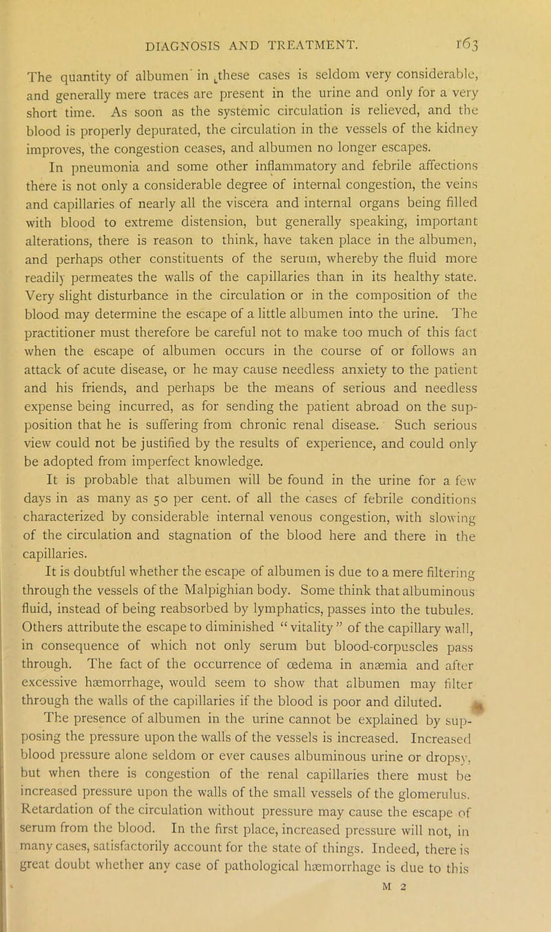 The quantity of albumen' in .these cases is seldom very considerable, and generally mere traces are present in the urine and only for a very short time. As soon as the systemic circulation is relieved, and the blood is properly depurated, the circulation in the vessels of the kidney improves, the congestion ceases, and albumen no longer escapes. In pneumonia and some other inflammatory and febrile affections there is not only a considerable degree of internal congestion, the veins and capillaries of nearly all the viscera and internal organs being filled with blood to extreme distension, but generally speaking, important alterations, there is reason to think, have taken place in the albumen, and perhaps other constituents of the serum, whereby the fluid more readily permeates the walls of the capillaries than in its healthy state. Very slight disturbance in the circulation or in the composition of the blood may determine the escape of a little albumen into the urine. The practitioner must therefore be careful not to make too much of this fact when the escape of albumen occurs in the course of or follows an attack of acute disease, or he may cause needless anxiety to the patient and his friends, and perhaps be the means of serious and needless expense being incurred, as for sending the patient abroad on the sup- position that he is suffering from chronic renal disease. Such serious view could not be justified by the results of experience, and could only be adopted from imperfect knowledge. It is probable that albumen will be found in the urine for a few days in as many as 50 per cent, of all the cases of febrile conditions characterized by considerable internal venous congestion, with slowing of the circulation and stagnation of the blood here and there in the capillaries. It is doubtful whether the escape of albumen is due to a mere filtering through the vessels of the Malpighian body. Some think that albuminous fluid, instead of being reabsorbed by lymphatics, passes into the tubules. Others attribute the escape to diminished “vitality” of the capillary wall, in consequence of which not only serum but blood-corpuscles pass through. The fact of the occurrence of oedema in anaemia and after excessive haemorrhage, would seem to show that albumen may filter through the walls of the capillaries if the blood is poor and diluted. The presence of albumen in the urine cannot be explained by sup- posing the pressure upon the walls of the vessels is increased. Increased blood pressure alone seldom or ever causes albuminous urine or dropsy, but when there is congestion of the renal capillaries there must be increased pressure upon the walls of the small vessels of the glomerulus. Retardation of the circulation without pressure may cause the escape of serum from the blood. In the first place, increased pressure will not, in many cases, satisfactorily account for the state of things. Indeed, there is great doubt whether any case of pathological haemorrhage is due to this m 2