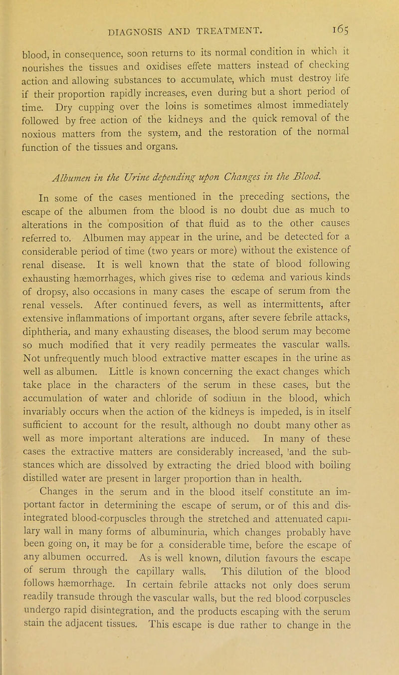 blood, in consequence, soon returns to its normal condition in which it nourishes the tissues and oxidises effete matters instead of checking action and allowing substances to accumulate, which must destroy liie if their proportion rapidly increases, even during but a short period of time. Dry cupping over the loins is sometimes almost immediately followed by free action of the kidneys and the quick removal of the noxious matters from the system, and the restoration of the normal function of the tissues and organs. Albumen in the Urine depending upon Changes in the Blood. In some of the cases mentioned in the preceding sections, the escape of the albumen from the blood is no doubt due as much to alterations in the composition of that fluid as to the other causes referred to. Albumen may appear in the urine, and be detected for a considerable period of time (two years or more) without the existence of renal disease. It is well known that the state of blood following exhausting haemorrhages, which gives rise to oedema and various kinds of dropsy, also occasions in many cases the escape of serum from the renal vessels. After continued fevers, as well as intermittents, after extensive inflammations of important organs, after severe febrile attacks, diphtheria, and many exhausting diseases, the blood serum may become so much modified that it very readily permeates the vascular walls. Not unfrequently much blood extractive matter escapes in the urine as well as albumen. Little is known concerning the exact changes which take place in the characters of the serum in these cases, but the accumulation of water and chloride of sodium in the blood, which invariably occurs when the action of the kidneys is impeded, is in itself sufficient to account for the result, although no doubt many other as well as more important alterations are induced. In many of these cases the extractive matters are considerably increased, 'and the sub- stances which are dissolved by extracting the dried blood with boiling distilled water are present in larger proportion than in health. Changes in the serum and in the blood itself constitute an im- portant factor in determining the escape of serum, or of this and dis- integrated blood-corpuscles through the stretched and attenuated capil- lary wall in many forms of albuminuria, which changes probably have been going on, it may be for a considerable time, before the escape of any albumen occurred. As is well known, dilution favours the escape of serum through the capillary walls. This dilution of the blood follows haemorrhage. In certain febrile attacks not only does serum readily transude through the vascular walls, but the red blood corpuscles undergo rapid disintegration, and the products escaping with the serum stain the adjacent tissues. This escape is due rather to change in the