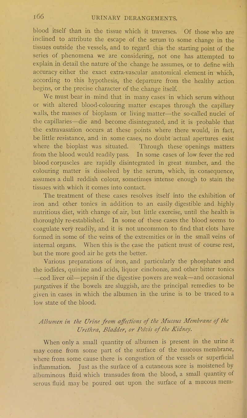 blood itself than in the tissue which it traverses. Of those who are inclined to attribute the escape of the serum to some change in the tissues outside the vessels, and to regard this the starting point of the series of phenomena we are considering, not one has attempted to explain in detail the nature of the change he assumes, or to define with accuracy either the exact extra-vascular anatomical element in which, according to this hypothesis, the departure from the healthy action begins, or the precise character of the change itself. We must bear in mind that in many cases in which serum without or with altered blood-colouring matter escapes through the capillary walls, the masses of bioplasm or living matter—the so-called nuclei of the capillaries—die and become disintegrated, and it is probable that the extravasation occurs at these points where there would, in fact, be little resistance, and in some cases, no doubt actual apertures exist where the bioplast was situated. Through these openings matters from the blood would readily pass. In some cases of low fever the red blood corpuscles are rapidly disintegrated in great number, and the colouring matter is dissolved by the serum, which, in consequence, assumes a dull reddish colour, sometimes intense enough to stain the tissues with which it comes into contact. The treatment of these cases resolves itself into the exhibition of iron and other tonics in addition to an easily digestible and highly nutritious diet, with change of air, but little exercise, until the health is thoroughly re-established. In some of these cases the blood seems to coagulate very readily, and it is not uncommon to find that clots have formed in some of the veins of the extremities or in the small veins of internal organs. When this is the case the patient must of course rest, but the more good air he gets the better. Various preparations of iron, and particularly the phosphates and the iodides, quinine and acids, liquor cinchonse, and other bitter tonics —cod liver oil—pepsin if the digestive powers are wreak—and occasional purgatives if the bowrels are sluggish, are the principal remedies to be given in cases in which the albumen in the urine is to be traced to a lowr state of the blood. Albumen in the Urine, from affections of the Mucous Membrane of the Urethra, Bladder, or Pelvis of the Kid?iey. When only a small quantity of albumen is present in the urine it may come from some part of the surface of the mucous membrane, where from some cause there is congestion of the vessels or superficial inflammation. Just as the surface of a cutaneous sore is moistened by albuminous fluid which transudes from the blood, a small quantity ot serous fluid may be poured out upon the surface of a mucous mem-