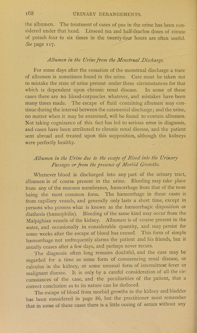 the albumen. The treatment of cases of pus in the urine has been con- sidered under that head. Linseed tea and half-drachm doses of citrate of potash four to six times in the twenty-four hours are often useful. See page 117. Albumen iti the Urine from the Menstrual Discharge. For some days after the cessation of the menstrual discharge a trace of albumen is sometimes found in the urine. Care must be taken not to mistake the state of urine present under these circumstances for that which is dependent upon chronic renal disease. In some of these cases there are no blood-corpuscles whatever, and mistakes have been many times made. The escape of fluid containing albumen may con- tinue during the interval between the catamenial discharge; and the urine, no matter when it may be examined, will be found to contain albumen. Not taking cognizance of this fact has led to serious error in diagnosis, and cases have been attributed to chronic renal disease, and the patient sent abroad and treated upon this supposition, although the kidneys were perfectly healthy. Albumen in the Urine due to the escape of Blood into the Urinary Passages or from the presence of Morbid Growths. Whenever blood is discharged into any part of the urinary tract, albumen is of course present in the urine. Bleeding may take place from any of the mucous membranes, haemorrhage from that of the nose being the most common form. The haemorrhage in these cases is from capillary vessels, and generally only lasts a short time, except in persons who possess what is known as the haemorrhagic disposition or diathesis (haemophilia). Bleeding of the same kind may occur from the Malpighian vessels of the kidney. Albumen is of course present in the water, and occasionally in considerable quantity, and may persist for some weeks after the escape of blood has ceased'. This form of simple haemorrhage not unfrequently alarms the patient and his friends, but it usually ceases after a few days, and perhaps never recurs. The diagnosis often long remains doubtful, and the case may be regarded for a time as some form of commencing renal disease, or calculus in the kidney, or some unusual form of intermittent fever or malignant disease. It is only by a careful consideration of all the cir- cumstances of the case, and the peculiarities of the patient, that a correct conclusion as to its nature can be deduced. The escape of blood from morbid growths in the kidney and bladder has been considered in page 86, but the practitioner must remember that in some of these cases there is a little oozing of serum without any