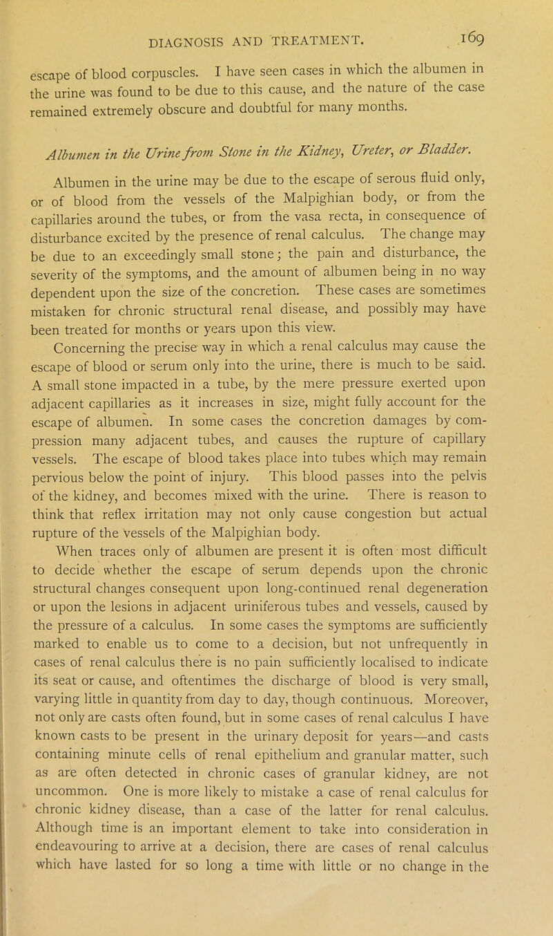 escape of blood corpuscles. I have seen cases in which the albumen in the urine was found to be due to this cause, and the nature of the case remained extremely obscure and doubtful for many months. Albumen in the Urine from Stojie in the Kidney, Ureter, or Bladder. Albumen in the urine may be due to the escape of serous fluid only, or of blood from the vessels of the Malpighian body, or from the capillaries around the tubes, or from the vasa recta, in consequence of disturbance excited by the presence of renal calculus. The change may be due to an exceedingly small stone; the pain and disturbance, the severity of the symptoms, and the amount of albumen being in no way dependent upon the size of the concretion. These cases are sometimes mistaken for chronic structural renal disease, and possibly may have been treated for months or years upon this view. Concerning the precise way in which a renal calculus may cause the escape of blood or serum only into the urine, there is much to be said. A small stone impacted in a tube, by the mere pressure exerted upon adjacent capillaries as it increases in size, might fully account for the escape of albumen. In some cases the concretion damages by com- pression many adjacent tubes, and causes the rupture of capillary vessels. The escape of blood takes place into tubes which may remain pervious below the point of injury. This blood passes into the pelvis of the kidney, and becomes mixed with the urine. There is reason to think that reflex irritation may not only cause congestion but actual rupture of the vessels of the Malpighian body. When traces only of albumen are present it is often most difficult to decide whether the escape of serum depends upon the chronic structural changes consequent upon long-continued renal degeneration or upon the lesions in adjacent uriniferous tubes and vessels, caused by the pressure of a calculus. In some cases the symptoms are sufficiently marked to enable us to come to a decision, but not unfrequently in cases of renal calculus there is no pain sufficiently localised to indicate its seat or cause, and oftentimes the discharge of blood is very small, varying little in quantity from day to day, though continuous. Moreover, not only are casts often found, but in some cases of renal calculus I have known casts to be present in the urinary deposit for years—and casts containing minute cells of renal epithelium and granular matter, such as are often detected in chronic cases of granular kidney, are not uncommon. One is more likely to mistake a case of renal calculus for chronic kidney disease, than a case of the latter for renal calculus. Although time is an important element to take into consideration in endeavouring to arrive at a decision, there are cases of renal calculus which have lasted for so long a time with little or no change in the