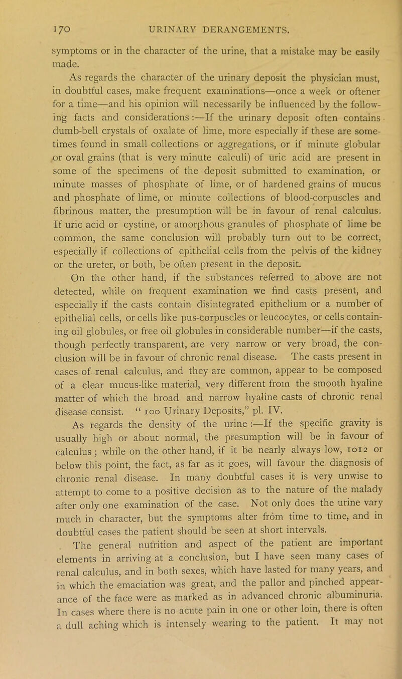 symptoms or in the character of the urine, that a mistake may be easily made. As regards the character of the urinary deposit the physician must, in doubtful cases, make frequent examinations—once a week or oftener for a time—and his opinion will necessarily be influenced by the follow- ing facts and considerations :—If the urinary deposit often contains dumb-bell crystals of oxalate of lime, more especially if these are some- times found in small collections or aggregations, or if minute globular or oval grains (that is very minute calculi) of uric acid are present in some of the specimens of the deposit submitted to examination, or minute masses of phosphate of lime, or of hardened grains of mucus and phosphate of lime, or minute collections of blood-corpuscles and fibrinous matter, the presumption will be in favour of renal calculus. If uric acid or cystine, or amorphous granules of phosphate of lime be common, the same conclusion will probably turn out to be correct, especially if collections of epithelial cells from the pelvis of the kidney or the ureter, or both, be often present in the deposit. On the other hand, if the substances referred to above are not detected, while on frequent examination we find casts present, and especially if the casts contain disintegrated epithelium or a number of epithelial cells, or cells like pus-corpuscles or leucocytes, or cells contain- ing oil globules, or free oil globules in considerable number—if the casts, though perfectly transparent, are very narrow or very broad, the con- clusion will be in favour of chronic renal disease. The casts present in cases of renal calculus, and they are common, appear to be composed of a clear mucus-like material, very different from the smooth hyaline matter of which the broad and narrow hyaline casts of chronic renal disease consist. “ ioo Urinary Deposits,” pi. IV. As regards the density of the urine :—If the specific gravity is usually high or about normal, the presumption will be in favour of calculus; while on the other hand, if it be nearly always low, 1012 or below this point, the fact, as far as it goes, will favour the. diagnosis of chronic renal disease. In many doubtful cases it is very unwise to attempt to come to a positive decision as to the nature of the malady after only one examination of the case. Not only does the urine vary much in character, but the symptoms alter from time to time, and in doubtful cases the patient should be seen at short intervals. The general nutrition and aspect of the patient are important elements in arriving at a conclusion, but I have seen many cases of renal calculus, and in both sexes, which have lasted for many years, and in which the emaciation was great, and the pallor and pinched appear- ance of the face were as marked as in advanced chronic albuminuria. In cases where there is no acute pain in one or other loin, there is often a dull aching which is intensely wearing to the patient. It may not