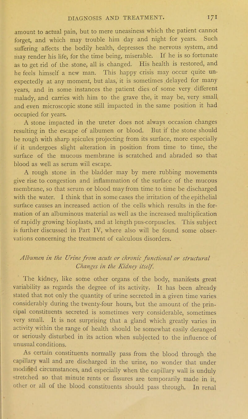amount to actual pain, but to mere uneasiness which the patient cannot forget, and which may trouble him day and night for years. Such suffering affects the bodily health, depresses the nervous system, and may render his life, for the time being, miserable. If he is so fortunate as to get rid of the stone, all is changed. His health is restored, and he feels himself a new man. This happy crisis may occur quite un- expectedly at any moment, but alas, it is sometimes delayed for many years, and in some instances the patient dies of some very different malady, and carries with him to the grave the, it may be, very small and even microscopic stone still impacted in the same position it had occupied for years. A stone impacted in the ureter does not always occasion changes resulting in the escape of albumen or blood. But if the stone should be rough with sharp spicules projecting from its surface, more especially if it undergoes slight alteration in position from time to time, the surface of the mucous membrane is scratched and abraded so that blood as well as serum will escape. A rough stone in the bladder may by mere rubbing movements give rise to congestion and inflammation of the surface of the mucous membrane, so that serum or blood may from time to time be discharged with the water. I think that in some cases the irritation of the epithelial surface causes an increased action of the cells which results in the for- mation of an albuminous material as well as the increased multiplication of rapidly growing bioplasts, and at length pus-corpuscles. This subject is further discussed in Part IV, where also will be found some obser- vations concerning the treatment of calculous disorders. Albumen in the Urme from acute or chronic fimctional or structural Changes in the Kidney itself. The kidney, like some other organs of the body, manifests great variability as regards the degree of its activity. It has been already stated that not only the quantity of urine secreted in a given time varies considerably during the twenty-four hours, but the amount of the prin- cipal constituents secreted is sometimes very considerable, sometimes very small. It is not surprising that a gland which greatly varies in activity within the range of health should be somewhat easily deranged or seriously disturbed in its action when subjected to the influence of unusual conditions. As certain constituents normally pass from the blood through the capillary wall and are discharged in the urine, no wonder that under modified circumstances, and especially when the capillary wall is unduly stretched so that minute rents or fissures are temporarily made in it, other or all of the blood constituents should pass through. In renal