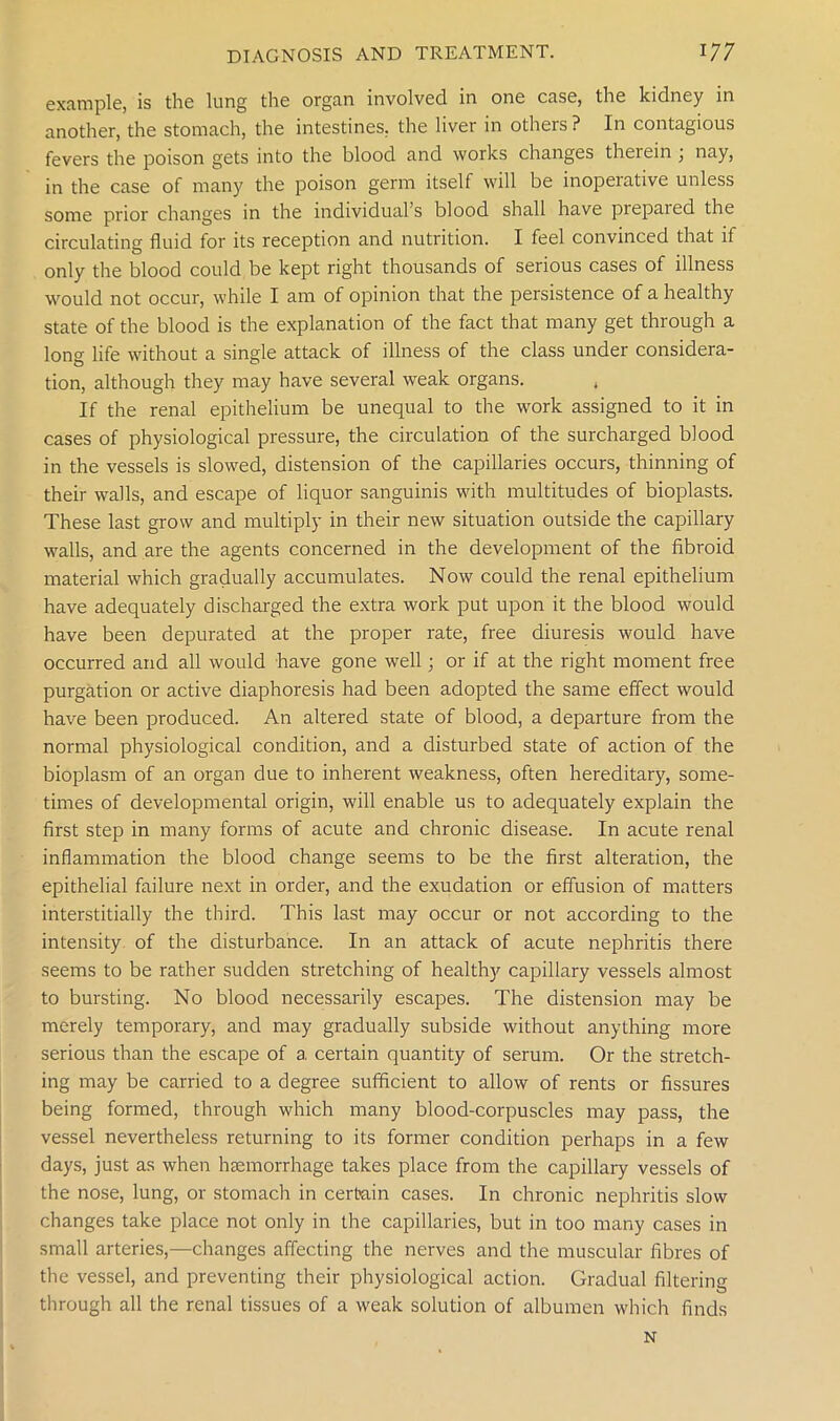 example, is the lung the organ involved in one case, the kidney in another, the stomach, the intestines, the liver in others ? In contagious fevers the poison gets into the blood and works changes therein ; nay, in the case of many the poison germ itself will be inoperative unless some prior changes in the individual’s blood shall have piepaied the circulating fluid for its reception and nutrition. I feel convinced that if only the blood could be kept right thousands of serious cases of illness would not occur, while I am of opinion that the persistence of a healthy state of the blood is the explanation of the fact that many get through a long life without a single attack of illness of the class under considera- tion, although they may have several weak organs. , If the renal epithelium be unequal to the work assigned to it in cases of physiological pressure, the circulation of the surcharged blood in the vessels is slowed, distension of the capillaries occurs, thinning of their walls, and escape of liquor sanguinis with multitudes of bioplasts. These last grow and multiply in their new situation outside the capillary walls, and are the agents concerned in the development of the fibroid material which gradually accumulates. Now could the renal epithelium have adequately discharged the extra work put upon it the blood would have been depurated at the proper rate, free diuresis would have occurred and all would have gone well; or if at the right moment free purgation or active diaphoresis had been adopted the same effect would have been produced. An altered state of blood, a departure from the normal physiological condition, and a disturbed state of action of the bioplasm of an organ due to inherent weakness, often hereditary, some- times of developmental origin, will enable us to adequately explain the first step in many forms of acute and chronic disease. In acute renal inflammation the blood change seems to be the first alteration, the epithelial failure next in order, and the exudation or effusion of matters interstitially the third. This last may occur or not according to the intensity of the disturbance. In an attack of acute nephritis there seems to be rather sudden stretching of healthy capillary vessels almost to bursting. No blood necessarily escapes. The distension may be merely temporary, and may gradually subside without anything more serious than the escape of a certain quantity of serum. Or the stretch- ing may be carried to a degree sufficient to allow of rents or fissures being formed, through which many blood-corpuscles may pass, the vessel nevertheless returning to its former condition perhaps in a few days, just as when haemorrhage takes place from the capillary vessels of the nose, lung, or stomach in certain cases. In chronic nephritis slow changes take place not only in the capillaries, but in too many cases in small arteries,—changes affecting the nerves and the muscular fibres of the vessel, and preventing their physiological action. Gradual filtering through all the renal tissues of a weak solution of albumen which finds N