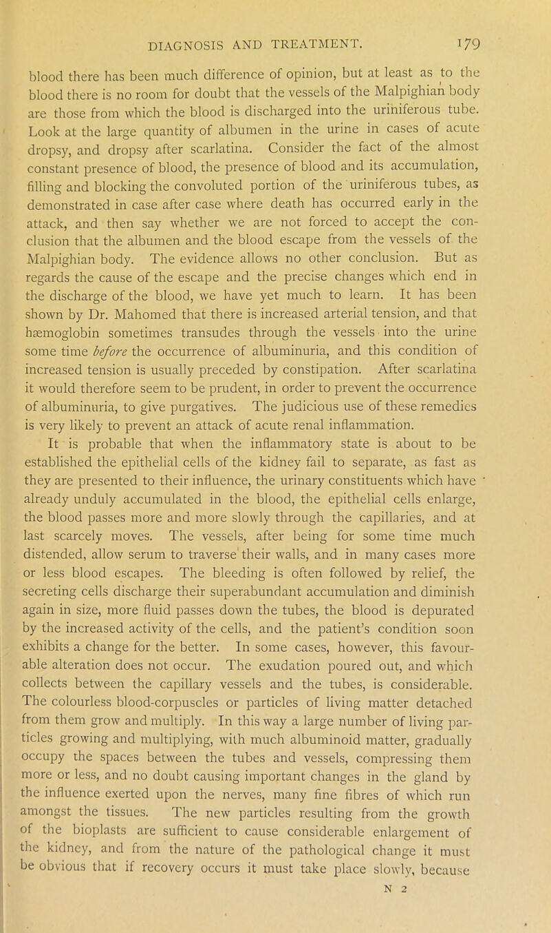 blood there has been much difference of opinion, but at least as to the blood there is no room for doubt that the vessels of the Malpighian body are those from which the blood is discharged into the uriniferous tube. Look at the large quantity of albumen in the urine in cases of acute dropsy, and dropsy after scarlatina. Consider the fact of the almost constant presence of blood, the presence of blood and its accumulation, filling and blocking the convoluted portion of the uriniferous tubes, as demonstrated in case after case where death has occurred early in the attack, and then say whether we are not forced to accept the con- clusion that the albumen and the blood escape from the vessels of the Malpighian body. The evidence allows no other conclusion. But as regards the cause of the escape and the precise changes which end in the discharge of the blood, we have yet much to learn. It has been shown by Dr. Mahomed that there is increased arterial tension, and that haemoglobin sometimes transudes through the vessels into the urine some time before the occurrence of albuminuria, and this condition of increased tension is usually preceded by constipation. After scarlatina it would therefore seem to be prudent, in order to prevent the occurrence of albuminuria, to give purgatives. The judicious use of these remedies is very likely to prevent an attack of acute renal inflammation. It is probable that when the inflammatory state is about to be established the epithelial cells of the kidney fail to separate, as fast as they are presented to their influence, the urinary constituents which have already unduly accumulated in the blood, the epithelial cells enlarge, the blood passes more and more slowly through the capillaries, and at last scarcely moves. The vessels, after being for some time much distended, allow serum to traverse' their walls, and in many cases more or less blood escapes. The bleeding is often followed by relief, the secreting cells discharge their superabundant accumulation and diminish again in size, more fluid passes down the tubes, the blood is depurated by the increased activity of the cells, and the patient’s condition soon exhibits a change for the better. In some cases, however, this favour- able alteration does not occur. The exudation poured out, and which collects between the capillary vessels and the tubes, is considerable. The colourless blood-corpuscles or particles of living matter detached from them grow and multiply. In this way a large number of living par- ticles growing and multiplying, with much albuminoid matter, gradually occupy the spaces between the tubes and vessels, compressing them more or less, and no doubt causing important changes in the gland by the influence exerted upon the nerves, many fine fibres of which run amongst the tissues. The new particles resulting from the growth of the bioplasts are sufficient to cause considerable enlargement of the kidney, and from the nature of the pathological change it must be obvious that if recovery occurs it must take place slowly, because N 2