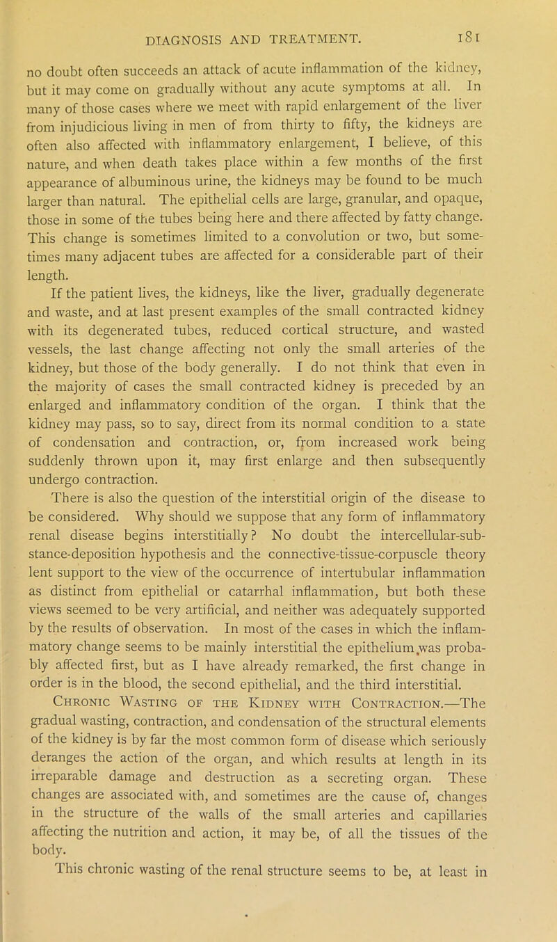 no doubt often succeeds an attack of acute inflammation of the kidney, but it may come on gradually without any acute symptoms at all. In many of those cases where we meet with rapid enlargement of the liver from injudicious living in men of from thirty to fifty, the kidneys are often also affected with inflammatory enlargement, I believe, of this nature, and when death takes place within a few months of the first appearance of albuminous urine, the kidneys may be found to be much larger than natural. The epithelial cells are large, granular, and opaque, those in some of the tubes being here and there affected by fatty change. This change is sometimes limited to a convolution or two, but some- times many adjacent tubes are affected for a considerable part of their length. If the patient lives, the kidneys, like the liver, gradually degenerate and waste, and at last present examples of the small contracted kidney with its degenerated tubes, reduced cortical structure, and wasted vessels, the last change affecting not only the small arteries of the kidney, but those of the body generally. I do not think that even in the majority of cases the small contracted kidney is preceded by an enlarged and inflammatory condition of the organ. I think that the kidney may pass, so to say, direct from its normal condition to a state of condensation and contraction, or, from increased work being suddenly thrown upon it, may first enlarge and then subsequently undergo contraction. There is also the question of the interstitial origin of the disease to be considered. Why should we suppose that any form of inflammatory renal disease begins interstitially ? No doubt the intercellular-sub- stance-deposition hypothesis and the connective-tissue-corpuscle theory lent support to the view of the occurrence of intertubular inflammation as distinct from epithelial or catarrhal inflammation, but both these views seemed to be very artificial, and neither was adequately supported by the results of observation. In most of the cases in which the inflam- matory change seems to be mainly interstitial the epithelium .was proba- bly affected first, but as I have already remarked, the first change in order is in the blood, the second epithelial, and the third interstitial. Chronic Wasting of the Kidney with Contraction.—The gradual wasting, contraction, and condensation of the structural elements of the kidney is by far the most common form of disease which seriously deranges the action of the organ, and which results at length in its irreparable damage and destruction as a secreting organ. These changes are associated with, and sometimes are the cause of, changes in the structure of the walls of the small arteries and capillaries affecting the nutrition and action, it may be, of all the tissues of the body. This chronic wasting of the renal structure seems to be, at least in