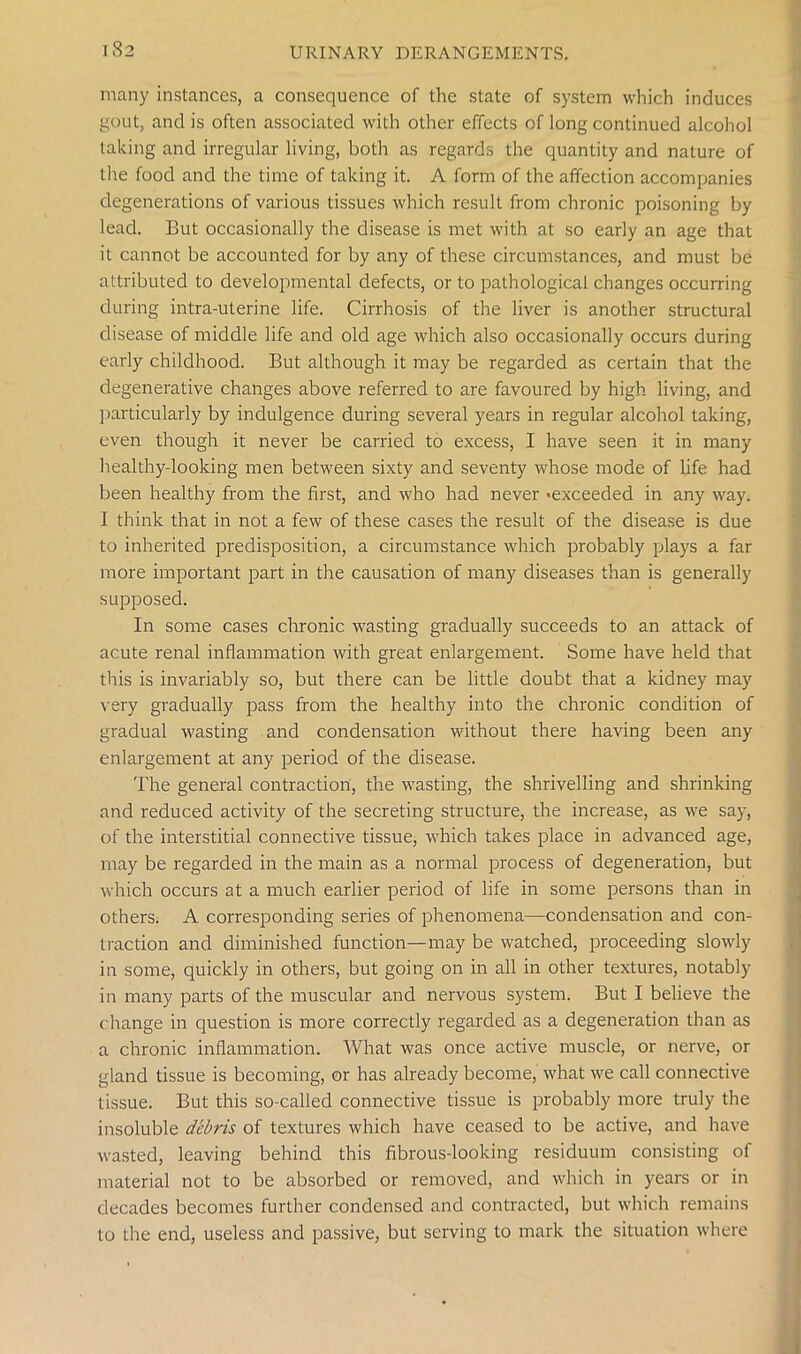 many instances, a consequence of the state of system which induces gout, and is often associated with other effects of long continued alcohol taking and irregular living, both as regards the quantity and nature of the food and the time of taking it. A form of the affection accompanies degenerations of various tissues which result from chronic poisoning by lead. But occasionally the disease is met with at so early an age that it cannot be accounted for by any of these circumstances, and must be attributed to developmental defects, or to pathological changes occurring during intra-uterine life. Cirrhosis of the liver is another structural disease of middle life and old age which also occasionally occurs during early childhood. But although it may be regarded as certain that the degenerative changes above referred to are favoured by high living, and particularly by indulgence during several years in regular alcohol taking, even though it never be carried to excess, I have seen it in many healthy-looking men between sixty and seventy whose mode of life had been healthy from the first, and who had never 'exceeded in any way. I think that in not a few of these cases the result of the disease is due to inherited predisposition, a circumstance which probably plays a far more important part in the causation of many diseases than is generally supposed. In some cases chronic wasting gradually succeeds to an attack of acute renal inflammation with great enlargement. Some have held that this is invariably so, but there can be little doubt that a kidney may very gradually pass from the healthy into the chronic condition of gradual wasting and condensation without there having been any enlargement at any period of the disease. The general contraction, the wasting, the shrivelling and shrinking and reduced activity of the secreting structure, the increase, as we say, of the interstitial connective tissue, which takes place in advanced age, may be regarded in the main as a normal process of degeneration, but which occurs at a much earlier period of life in some persons than in others. A corresponding series of phenomena—condensation and con- traction and diminished function—may be watched, proceeding slowly in some, quickly in others, but going on in all in other textures, notably in many parts of the muscular and nervous system. But I believe the change in question is more correctly regarded as a degeneration than as a chronic inflammation. What was once active muscle, or nerve, or gland tissue is becoming, or has already become, what we call connective tissue. But this so-called connective tissue is probably more truly the insoluble debris of textures which have ceased to be active, and have wasted, leaving behind this fibrous-looking residuum consisting of material not to be absorbed or removed, and which in years or in decades becomes further condensed and contracted, but which remains to the end, useless and passive, but serving to mark the situation where